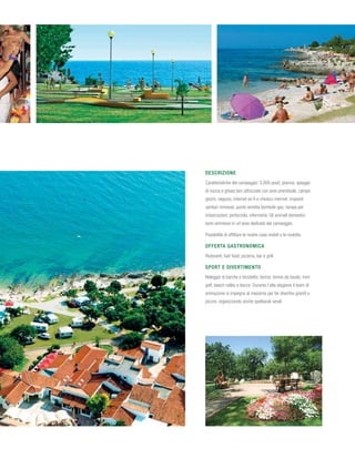 Descrizione
Caratteristiche del campeggio: 3.000 posti; piscina, spiagge
di roccia e ghiaia ben attrezzate con aree prendisole, campo
giochi, negozio, internet wi-fi e chiosco internet, impianti
sanitari rinnovati, punto vendita bombole gas, rampa per
imbarcazioni, porticciolo, infermeria. Gli animali domestici
sono ammessi in un’area dedicata del campeggio.

Possibilità di affittare le nostre case mobili o le roulotte.

Offerta gastronomica
Ristoranti, fast food, pizzeria, bar e grill.

Sport e divertimento
Noleggio di barche e biciclette, tennis, tennis da tavolo, mini
golf, beach volley e bocce. Durante l’alta stagione il team di
animazione si impegna al massimo per far divertire grandi e
piccini, organizzando anche spettacoli serali.
 