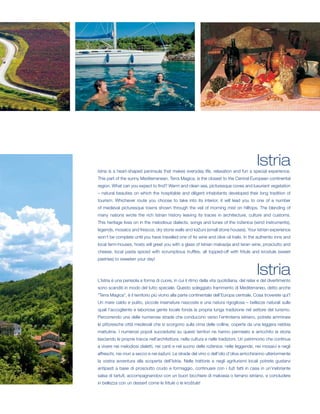 Istria
Istria is a heart-shaped peninsula that makes everyday life, relaxation and fun a special experience.
This part of the sunny Mediterranean, Terra Magica, is the closest to the Central European continental
region. What can you expect to find? Warm and clean sea, picturesque coves and luxuriant vegetation
– natural beauties on which the hospitable and diligent inhabitants developed their long tradition of
tourism. Whichever route you choose to take into its interior, it will lead you to one of a number
of medieval picturesque towns shown through the veil of morning mist on hilltops. The blending of
many nations wrote the rich Istrian history leaving its traces in architecture, culture and customs.
This heritage lives on in the melodious dialects, songs and tunes of the roženice (wind instruments),
legends, mosaics and frescos, dry stone walls and kažuni (small stone houses). Your Istrian experience
won’t be complete until you have travelled one of its wine and olive oil trails. In the authentic inns and
local farm-houses, hosts will greet you with a glass of Istrian malvazija and teran wine, prosciutto and
cheese, local pasta spiced with scrumptious truffles, all topped-off with fritule and krostule (sweet
pastries) to sweeten your day!


                                                                                          Istria
L’Istria è una penisola a forma di cuore, in cui il ritmo della vita quotidiana, del relax e del divertimento
sono scanditi in modo del tutto speciale. Questo soleggiato frammento di Mediterraneo, detto anche
“Terra Magica”, è il territorio più vicino alla parte continentale dell’Europa centrale. Cosa troverete qui?
Un mare caldo e pulito, piccole insenature nascoste e una natura rigogliosa – bellezze naturali sulle
quali l’accogliente e laboriosa gente locale fonda la propria lunga tradizione nel settore del turismo.
Percorrendo una delle numerose strade che conducono verso l’entroterra istriano, potrete ammirare
le pittoresche città medievali che si scorgono sulla cima delle colline, coperte da una leggera nebbia
mattutina. I numerosi popoli succedutisi su questi territori ne hanno permeato e arricchito la storia
lasciando le proprie tracce nell’architettura, nella cultura e nelle tradizioni. Un patrimonio che continua
a vivere nei melodiosi dialetti, nei canti e nel suono delle roženice, nelle leggende, nei mosaici e negli
affreschi, nei muri a secco e nei kažuni. Le strade del vino o dell’olio d’oliva arricchiranno ulteriormente
la vostra avventura alla scoperta dell’Istria. Nelle trattorie e negli agriturismi locali potrete gustarvi
antipasti a base di prosciutto crudo e formaggio, continuare con i fuži fatti in casa in un’inebriante
salsa di tartufi, accompagnandovi con un buon bicchiere di malvasia o terrano istriano, e concludere
in bellezza con un dessert come le fritule o le kroštule!
 