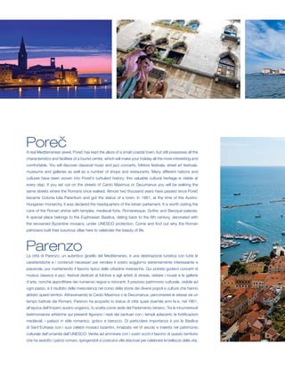 Poreč
A real Mediterranean jewel, Poreč has kept the allure of a small coastal town, but still possesses all the
characteristics and facilities of a tourist centre, which will make your holiday all the more interesting and
comfortable. You will discover classical music and jazz concerts, folklore festivals, street art festivals,
museums and galleries as well as a number of shops and restaurants. Many different nations and
cultures have been woven into Poreč’s turbulent history; this valuable cultural heritage is visible at
every step. If you set out on the streets of Cardo Maximus or Decumanus you will be walking the
same streets where the Romans once walked. Almost two thousand years have passed since Poreč
became Colonia Iulia Parentium and got the status of a town. In 1861, at the time of the Austro-
Hungarian monarchy, it was declared the headquarters of the Istrian parliament. It is worth visiting the
ruins of the Roman shrine with temples, medieval forts, Romanesque, Gothic and Baroque palaces.
A special place belongs to the Euphrasian Basilica, dating back to the 6th century, decorated with
the renowned Byzantine mosaics, under UNESCO protection. Come and find out why the Roman
patricians built their luxurious villas here to celebrate the beauty of life.



Parenzo
La città di Parenzo, un autentico gioiello del Mediterraneo, è una destinazione turistica con tutte le
caratteristiche e i contenuti necessari per rendere il vostro soggiorno estremamente interessante e
piacevole, pur mantenendo il fascino tipico delle cittadine rivierasche. Qui potrete godervi concerti di
musica classica e jazz, festival dedicati al folclore e agli artisti di strada, visitare i musei e le gallerie
d’arte, nonché approfittare dei numerosi negozi e ristoranti. Il prezioso patrimonio culturale, visibile ad
ogni passo, è il risultato della mescolanza nel corso della storia dei diversi popoli e culture che hanno
abitato questi territori. Attraversando la Cardo Maximus o la Decumanus, percorrerete le stesse vie un
tempo battute dai Romani. Parenzo ha acquisito lo status di città quasi duemila anni fa e, nel 1861,
all’epoca dell’Impero austro-ungarico, fu scelta come sede del Parlamento istriano. Tra le innumerevoli
testimonianze artistiche qui presenti figurano i resti dei santuari con i templi adiacenti, le fortificazioni
medievali, i palazzi in stile romanico, gotico e barocco. Di particolare importanza è poi la Basilica
di Sant’Eufrasia con i suoi celebri mosaici bizantini, innalzata nel VI secolo e inserita nel patrimonio
culturale dell’umanità dell’UNESCO. Venite ad ammirare con i vostri occhi il fascino di questo territorio
che ha sedotto i patrizi romani, spingendoli a costruirvi ville sfarzose per celebrare le bellezze della vita.
 