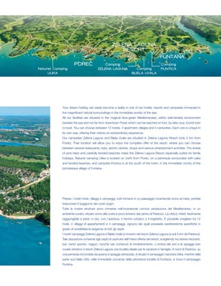 ZELENA LAGUNA
                                                          RESORT
                                                                                               FUNTANA
                        POREČ                Camping                                           Camping
Naturist Camping                          ZELENA LAGUNA                   Camping              PUNTICA
      ULIKA                                                            BIJELA UVALA




             Your dream holiday can easily become a reality in one of our hotels, resorts and campsites immersed in
             the magnificent natural surroundings in the immediate vicinity of the sea.
             All our facilities are situated in the magical blue-green Mediterranean, within well-tended environment
             besides the sea and not far from downtown Poreč which can be reached on foot, by bike, bus, tourist train
             or boat. You can choose between 12 hotels, 4 apartment villages and 4 campsites. Each one is unique in
             its own way, offering their visitors an extraordinary experience.
             Our campsites Zelena Laguna and Bijela Uvala are situated in Zelena Laguna Resort (only 5 km from
             Poreč). Their location will allow you to enjoy the complete offer of the resort, where you can choose
             between several restaurants, bars, sports centres, shops and various entertainment activities. The shade
             of pine trees and carefully tended beaches make the Zelena Laguna Resort especially suited for family
             holidays. Naturist camping Ulika is located on north from Poreč, on a peninsula surrounded with oaks
             and tended beaches, and campsite Puntica is at the south of the town, in the immediate vicinity of the
             picturesque village of Funtana.




             Presso i nostri hotel, villaggi e campeggi, tutti immersi in un paesaggio incantevole vicino al mare, potrete
             trascorrere il soggiorno dei vostri sogni.
             Tutte le nostre strutture sono immerse nell’incantevole cornice verdazzurra del Mediterraneo, in un
             ambiente curato, situato vicino alla costa e poco lontano dal centro di Parenzo. La città è, infatti, facilmente
             raggiungibile a piedi, in bici, con l’autobus, il trenino turistico o il traghetto. È possibile scegliere tra 12
             hotel, 4 villaggi di appartamenti e 4 campeggi, ognuno dei quali possiede caratteristiche specifiche in
             grado di soddisfare le esigenze di tutti gli ospiti.
             I nostri campeggi Zelena Laguna e Bijela Uvala si trovano nel resort Zelena Laguna (a soli 5 km da Parenzo).
             Tale ubicazione consente agli ospiti di usufruire dell’intera offerta del resort, scegliendo tra diversi ristoranti,
             bar, centri sportivi, negozi, nonché vari contenuti di intrattenimento. L’ombra dei pini e le spiagge ben
             curate rendono il resort Zelena Laguna una localita ideale per le vacanze in famiglia. A nord di Parenzo, su
             una penisola circondata da querce e spiagge attrezzate, è situato il campeggio naturista Ulika, mentre nella
             parte sud della città, nelle immediate vicinanze della pittoresca località di Funtana, si trova il campeggio
             Puntica.
 