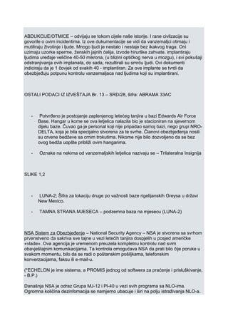 ABDUKCIJE/OTMICE – odvijaju se tokom cijele naše istorije. I rane civilzacije su
govorile o ovim incidentima. Iz ove dukumentacije se vidi da vanzemaljci otimaju i
mutiliraju životinje i ljude. Mnogo ljudi je nestalo i nestaje bez ikakvog traga. Oni
uzimaju uzorke sperme, ženskih jajnih ćelija, izvode hirurške zahvate, implantiraju
ljudima uređaje veličine 40-50 mikrona, (u blizini optičkog nerva u mozgu), i svi pokušaji
odstranjivanja ovih implanata, do sada, rezultirali su smrću ljudi. Ovi dokumenti
indiciraju da je 1 čovjek od svakih 40 - implantiran. Za ove implante se tvrdi da
obezbjeđuju potpunu kontrolu vanzemaljaca nad ljudima koji su implantirani.
OSTALI PODACI IZ IZVEŠTAJA Br. 13 – SRD/28, šifra: ABRAMA 33AC
- Potvrđeno je postojanje zaplenjenog letećeg tanjira u bazi Edwards Air Force
Base. Hangar u kome se ova letjelica nalazila bio je stacioniran na sjevernom
dijelu baze. Čuvao ga je personal koji nije pripadao samoj bazi, nego grupi NRO-
DELTA, koja je bila specijalno stvorena za te svrhe. Članovi obezbjeđenja nosili
su crvene bedževe sa crnim trokutima. Nikome nije bilo dozvoljeno da se bez
ovog bedža uopšte približi ovim hangarima.
- Oznake na nekima od vanzemaljskih letjelica nazivaju se – Trilateralna Insignija
SLIKE 1,2
- LUNA-2; Šifra za lokaciju druge po važnosti baze rigelijanskih Greysa u državi
New Mexico.
- TAMNA STRANA MJESECA – podzemna baza na mjesecu (LUNA-2)
NSA Sistem za Obezbjeđenje – National Security Agency – NSA je stvorena sa svrhom
prvenstveno da sakriva sve tajne u vezi letećih tanjira dospjelih u posjed američke
«vlade». Ova agencija je vremenom preuzela kompletnu kontrolu nad svim
obavještajnim komunikacijama. Ta kontrola omogućava NSA da prati bilo čije poruke u
svakom momentu, bilo da se radi o poštanskim pošiljkama, telefonskim
konverzacijama, faksu ili e-mail-u.
(*ECHELON je ime sistema, a PROMIS jednog od softwera za praćenje i prisluškivanje,
- B.P.)
Današnja NSA je odraz Grupa MJ-12 i Pl-40 u vezi svih programa sa NLO-ima.
Ogromna količina dezinfomacija se namjerno ubacuje i širi na polju istraživanja NLO-a.
 
