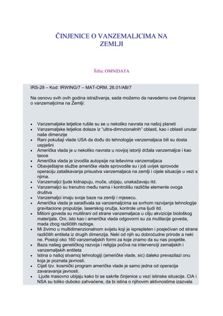 ČINJENICE O VANZEMALJCIMA NA
ZEMLJI
Šifra: OMNIDATA
IRS-28 – Kod: IRWING/7 – MAT-ORM, 26.01/AB/7
Na osnovu svih ovih godina istraživanja, sada možemo da navedemo ove činjenice
o vanzemaljcima na Zemlji:
• Vanzemaljske letjelice rušile su se u nekoliko navrata na našoj planeti
• Vanzemaljske letjelice dolaze iz “ultra-dimnzionalnih” oblasti, kao i oblasti unutar
naše dimenzije
• Rani pokušaji vlade USA da dođu do tehnologije vanzemaljaca bili su dosta
uspješni
• Američka vlada je u nekoliko navrata u novijoj istoriji držala vanzemaljce i kao
taoce
• Američka vlada je izvodila autopsije na leševima vanzemaljaca
• Obavještajne službe američke vlade sprovodile su i još uvijek sprovode
operaciju zataškavanja prisustva vanzemaljaca na zemlji i cijele situacije u vezi s
njima.
• Vanzemaljci ljude kidnapuju, muče, ubijaju, unakažavaju itd.
• Vanzemaljci su trenutno među nama i kontrolišu različite elemente ovoga
društva
• Vanzemaljci imaju svoje baze na zemlji i mjesecu.
• Američka vlada je sarađivala sa vanzemaljcima sa svrhom razvijanja tehnologije
gravitacione propulzije, laserskog oružja, kontrole uma ljudi itd.
• Milioni goveda su mutilirani od strane vanzemaljaca u cilju akvizicije biološkog
materijala. Oni, isto kao i američka vlada odgovorni su za mutilacije goveda,
mada zbog različitih razloga.
• Mi živimo u multidimenzionalnom svijetu koji je isprepleten i posjećivan od strane
različitih entiteta iz drugih dimenzija. Neki od njih su dobroćudne prirode a neki
ne. Postoji oko 160 vanzemaljskih formi za koje znamo da su nas posjetile.
• Baza našeg genetičkog razvoja i religija počiva na intervenciji zemaljskih i
vanzemaljskih entiteta
• Istina o našoj stvarnoj tehnologiji (američke vlade, sic) daleko prevazilazi onu
koja je poznata javnosti.
• Cijeli tzv. kosmički program američke vlade je samo jedna od operacija
zavaravanja javnosti.
• Ljude masovno ubijaju kako bi se sakrile činjenice u vezi istinske situacije. CIA i
NSA su toliko duboko zahvaćene, da bi istina o njihovim aktivnostima izazvala
 