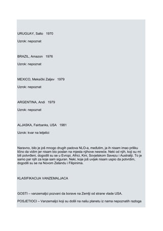 URUGUAY, Salto 1970
Uzrok: nepoznat
BRAZIL, Amazon 1976
Uzrok: nepoznat
MEXICO, Meksički Zaljev 1979
Uzrok: nepoznat
ARGENTINA, Andi 1979
Uzrok: nepoznat
ALJASKA, Fairbanks, USA 1981
Uzrok: kvar na letjelici
Naravno, bilo je još mnogo drugih padova NLO-a, međutim, ja ih nisam imao priliku
lično da vidim jer nisam bio poslan na mjesta njihove nesreće. Neki od njih, koji su mi
bili potvrđeni, dogodili su se u Evropi, Africi, Kini, Sovjetskom Savezu i Australiji. To je
samo par njih za koje sam siguran. Neki, koje još uvijek nisam uspio da potvrdim,
dogodili su se na Novom Zelandu i Filipinima.
KLASIFIKACIJA VANZEMALJACA
GOSTI – vanzemaljci pozvani da borave na Zemlji od strane vlade USA.
POSJETIOCI – Vanzemaljci koji su došli na našu planetu iz nama nepoznatih razloga
 