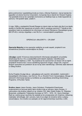 jedne podmornice i spasilačkog broda po imenu «Glomar Explorer», koji je kasnije bio
sagrađen od strane Summa Corporation, kompanije čiji je vlasnik bio Howard Hughes.
Taj spasilački brod je bio opremljen komorama za hlađenje koje su imale kapacitet da
zamrznu 100 ljudskih tijela. (Zašto?)
U maju 1998.g. predsjednik Ronald Reagan je izjavio kako se često pita šta bi se desilo
ukoliko bi Zemlja bila napadnuta od strane «sila iz vanjskog svemira»!? Takođe je bilo
saopšteno kako je predsjednik bio informisan od strane Planetarne Obavještajne grupe
#40 (Pl-40) o razvoju događaja u vezi NLO-a i «vanzemaljskih posjetilaca».
OPERACIJA «MAJORITY» - CR-20M7
Operacija Majority je ime operacije nadležne za svaki aspekt, projekat ili sve
konsekvence prisustva vanzemaljaca na Zemlji.
«Grudge» sadrži 16 tomova dokumentiranih informacija sakupljenih od početka
istraživanja NLO-a i IVL-a (neidentifikovanih letećih objekata i identifikovanih
vanzemaljskih letjelica) u USA. Taj projekat je bio sponzoriran od strane CIA (iz tajnih
povjerljivih fondova kao i novca zarađenog trgovinom droge). Uloga CIA u trgovini
drogom opravdava se potrebom da se na taj način identificiraju i eliminišu slabi elementi
iz našeg društva.
Svrha Projekta Grudge bila je - sakupljanje svih naučnih, tehnoloških, medicinskih i
obavještajnih informacija u vezi NLO-a, IVL-a i Životnih Formi Vanzemaljaca. Mnoge od
dobivenih informacija kasnije su korištene za unapređenje američkog Svemirskog
Programa. (Vrhunska Tajna)
Društvo Jason (Jason Society, Jason Scholars). Predsjednik Eisenhower
svojevremeno je osnovao jedno tajno društvo koje je nazvano Jason Society. U
rukovodstvu tog društva nalazili su se: direktor CIA, Allen Welsh Dulles, Dr. Zbigniew
Brzezinski, predsjednik Trilateralne Komisije od 1973 – 1976, i Dr. Henry Kissinger.
Radi se o jednoj grupi naučnika čiji zadatak je bio prosijavanje svih činjenica, dokaznog
materijala, tehnoliogije, laži i prevara, kako bi se stiglo do konačne istine o pitanju
vanzemaljaca. Ovo društvo se sastojalo od 32 najprominentnija naučnika u USA.
 