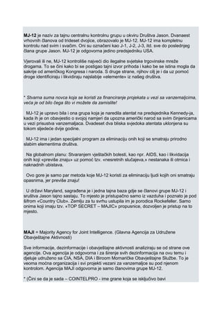 MJ-12 je naziv za tajnu centralnu kontrolnu grupu u okviru Društva Jason. Dvanaest
vrhovnih članova od trideset dvojice, obrazovalo je MJ-12. MJ-12 ima kompletnu
kontrolu nad svim i svačim. Oni su označeni kao J-1, J-2, J-3, itd. sve do poslednjeg
člana grupe Jason. MJ-12 je odgovorna jedino predsjedniku USA.
Vjerovali ili ne, MJ-12 kontroliše najveći dio ilegalne svjetske trgovinske mreže
drogama. To se čini kako bi se postigao tajni izvor prihoda i kako be se istina mogla da
sakrije od američkog Kongresa i naroda. S druge strane, njihov cilj je i da uz pomoć
droge identificiraju i likvidiraju najslabije «elemente» iz našeg društva.
* Stvarna suma novca koja se koristi za financiranje projekata u vezi sa vanzemaljcima,
veća je od bilo čega što vi možete da zamislite!
MJ-12 je upravo bila i ona grupa koja je naredila atentat na predsjednika Kennedy-ja,
kada ih je on obavjestio o svojoj namjeri da upozna američki narod sa svim činjenicama
u vezi prisustva vanzemaljaca. Dvadeset dva bliska svjedoka atentata uklonjena su
tokom sljedeće dvije godine.
MJ-12 ima i jedan specijalni program za eliminaciju onih koji se smatraju prirodno
slabim elementima društva.
Na globalnom planu: Stvaranjem vještačkih bolesti, kao npr. AIDS, kao i likvidacija
onih koji «previše znaju» uz pomoć tzv. «nesretnih slučajeva,» nestanaka ili otmica i
naknadnih ubistava.
Ovo gore je samo par metoda koje MJ-12 koristi za eliminaciju ljudi kojih oni smatraju
opasnima, jer previše znaju!
U državi Maryland, sagrađena je i jedna tajna baza gdje se članovi grupe MJ-12 i
sruštva Jason tajno sastaju. To mjesto je pristupačno samo iz vazduha i poznato je pod
šifrom «Country Club». Zemlju za tu svrhu ustupila im je porodica Rockefeller. Samo
onima koji imaju tzv. «TOP SECRET – MAJIC» propusnice, dozvoljen je pristup na to
mjesto.
MAJI = Majority Agency for Joint Intelligence. (Glavna Agencija za Udružene
Obavještajne Aktivnosti)
Sve informacije, dezinformacije i obavještajne aktivnosti analiziraju se od strane ove
agencije. Ova agencija je odgovorna i za širenje svih dezinformacija na ovu temu i
djeluje udruženo sa CIA, NSA, DIA i Biroom Mornaričke Obavještajne Službe. To je
veoma moćna organizacija i svi projekti vezani za vanzemaljce su pod njenom
kontrolom. Agencija MAJI odgovorna je samo članovima grupe MJ-12.
* (Čini se da je sada – COINTELPRO - ime grane koja se isključivo bavi
 