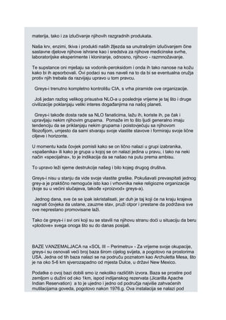 materija, tako i za izlučivanje njihovih razgradnih produkata.
Naša krv, enzimi, tkiva i produkti naših žljezda sa unutrašnjim izlučivanjem čine
sastavne djelove njihove ishrane kao i sredstva za njihove medicinske svrhe,
laboratorijske eksperimente i kloniranje, odnosno, njihovo - razmnožavanje.
Te supstance oni mješaju sa vodonik-peroksidom i onda ih tako nanose na kožu
kako bi ih apsorbovali. Ovi podaci su nas naveli na to da bi se eventualna oružja
protiv njih trebala da razvijaju upravo u tom pravcu.
Greys-i trenutno kompletno kontrolišu CIA, s vrha piramide ove organizacije.
Još jedan razlog velikog prisustva NLO-a u poslednje vrijeme je taj što i druge
civilizacije poklanjaju veliki interes događanjima na našoj planeti.
Greys-i takođe dosta rade sa NLO fanaticima, lažu ih, koriste ih, pa čak i
upravljaju nekim njihovim grupama. Pomaže im to što ljudi generalno imaju
tendenciju da se priklanjaju nekim grupama i poistovjećuju sa njihovom
filozofijom, umjesto da sami stvaraju svoje vlastite stavove i formiraju svoje lične
ciljeve i horizonte.
U momentu kada čovjek pomisli kako se on lično nalazi u grupi izabranika,
«spašenika» ili kako je grupa u kojoj se on nalazi jedina u pravu, i tako na neki
način «specijalna», to je indikacija da se našao na putu prema ambisu.
To upravo leži sjeme destrukcije našeg i bilo kojeg drugog društva.
Greys-i nisu u stanju da vide svoje vlastite greške. Pokušavati prevaspitati jednog
grey-a je praktično nemoguće isto kao i vrhovnika neke religiozne organizacije
(koje su u većini slučajeva, takođe «proizvod» greys-a).
Jednog dana, sve će se ipak iskristalisati, jer duh je taj koji će na kraju krajeva
nagnati čovjeka da ustane, zauzme stav, pruži otpor i prestane da podržava sve
ove neprestano promovisane laži.
Tako će greys-i i svi oni koji su se stavili na njihovu stranu doći u situaciju da beru
«plodove» svega onoga što su do danas posijali.
BAZE VANZEMALJACA na «SOL III – Perimetru» - Za vrijeme svoje okupacije,
greys-i su osnovali veći broj baza širom cijelog svijeta, a pogotovo na prostorima
USA. Jedna od tih baza nalazi se na područu poznatom kao Archuletta Mesa, što
je na oko 5-6 km sjverozapadno od mjesta Dulce, u državi New Mexico.
Podatke o ovoj bazi dobili smo iz nekoliko različitih izvora. Baza se prostire pod
zemljom u dužini od oko 1km, ispod indijanskog rezervata (Jicarilla Apache
Indian Reservation) a to je ujedno i jedno od područja najviše zahvaćenih
mutilacijama goveda, pogotovo nakon 1976.g. Ova instalacija se nalazi pod
 