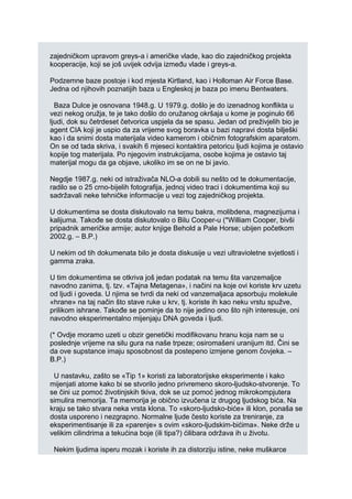 zajedničkom upravom greys-a i američke vlade, kao dio zajedničkog projekta
kooperacije, koji se još uvijek odvija između vlade i greys-a.
Podzemne baze postoje i kod mjesta Kirtland, kao i Holloman Air Force Base.
Jedna od njihovih poznatijih baza u Engleskoj je baza po imenu Bentwaters.
Baza Dulce je osnovana 1948.g. U 1979.g. došlo je do izenadnog konflikta u
vezi nekog oružja, te je tako došlo do oružanog okršaja u kome je poginulo 66
ljudi, dok su četrdeset četvorica uspjela da se spasu. Jedan od preživjelih bio je
agent CIA koji je uspio da za vrijeme svog boravka u bazi napravi dosta bilješki
kao i da snimi dosta materijala video kamerom i običnim fotografskim aparatom.
On se od tada skriva, i svakih 6 mjeseci kontaktira petoricu ljudi kojima je ostavio
kopije tog materijala. Po njegovim instrukcijama, osobe kojima je ostavio taj
materijal mogu da ga objave, ukoliko im se on ne bi javio.
Negdje 1987.g. neki od istraživača NLO-a dobili su nešto od te dokumentacije,
radilo se o 25 crno-bijelih fotografija, jednoj video traci i dokumentima koji su
sadržavali neke tehničke informacije u vezi tog zajedničkog projekta.
U dokumentima se dosta diskutovalo na temu bakra, molibdena, magnezijuma i
kalijuma. Takođe se dosta diskutovalo o Bilu Cooper-u (*William Cooper, bivši
pripadnik američke armije; autor knjige Behold a Pale Horse; ubijen početkom
2002.g. – B.P.)
U nekim od tih dokumenata bilo je dosta diskusije u vezi ultravioletne svjetlosti i
gamma zraka.
U tim dokumentima se otkriva još jedan podatak na temu šta vanzemaljce
navodno zanima, tj. tzv. «Tajna Metagena», i načini na koje ovi koriste krv uzetu
od ljudi i goveda. U njima se tvrdi da neki od vanzemaljaca apsorbuju molekule
«hrane» na taj način što stave ruke u krv, tj. koriste ih kao neku vrstu spužve,
prilikom ishrane. Takođe se pominje da to nije jedino ono što njih interesuje, oni
navodno eksperimentalno mijenjaju DNA goveda i ljudi.
(* Ovdje moramo uzeti u obzir genetički modifikovanu hranu koja nam se u
poslednje vrijeme na silu gura na naše trpeze; osiromašeni uranijum itd. Čini se
da ove supstance imaju sposobnost da postepeno izmjene genom čovjeka. –
B.P.)
U nastavku, zašto se «Tip 1» koristi za laboratorijske eksperimente i kako
mijenjati atome kako bi se stvorilo jedno privremeno skoro-ljudsko-stvorenje. To
se čini uz pomoć životinjskih tkiva, dok se uz pomoć jednog mikrokompjutera
simulira memorija. Ta memorija je obično izvučena iz drugog ljudskog bića. Na
kraju se tako stvara neka vrsta klona. To «skoro-ljudsko-biće» ili klon, ponaša se
dosta usporeno i nezgrapno. Normalne ljude često koriste za treniranje, za
eksperimentisanje ili za «parenje» s ovim «skoro-ljudskim-bićima». Neke drže u
velikim cilindrima a tekućina boje (ili tipa?) ćilibara održava ih u životu.
Nekim ljudima isperu mozak i koriste ih za distorziju istine, neke muškarce
 