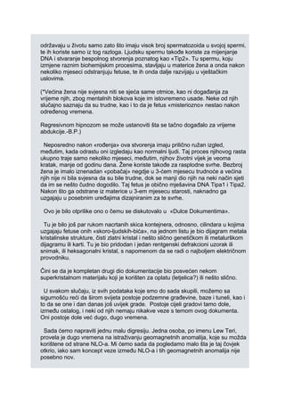 održavaju u životu samo zato što imaju visok broj spermatozoida u svojoj spermi,
te ih koriste samo iz tog razloga. Ljudsku spermu takođe koriste za mijenjanje
DNA i stvaranje bespolnog stvorenja poznatog kao «Tip2». Tu spermu, koju
izmjene raznim biohemijskim procesima, stavljaju u materice žena a onda nakon
nekoliko mjeseci odstranjuju fetuse, te ih onda dalje razvijaju u vještačkim
uslovima.
(*Većina žena nije svjesna niti se sjeća same otmice, kao ni događanja za
vrijeme njih, zbog mentalnih blokova koje im istovremeno usade. Neke od njih
slučajno saznaju da su trudne, kao i to da je fetus «misteriozno» nestao nakon
određenog vremena.
Regresivnom hipnozom se može ustanoviti šta se tačno događalo za vrijeme
abdukcije.-B.P.)
Neposredno nakon «rođenja» ova stvorenja imaju prilično ružan izgled,
međutim, kada odrastu oni izgledaju kao normalni ljudi. Taj proces njihovog rasta
ukupno traje samo nekoliko mjeseci, međutim, njihov životni vijek je veoma
kratak, manje od godinu dana. Žene koriste takođe za rasplodne svrhe. Bezbroj
žena je imalo iznenadan «pobačaj» negdje u 3-ćem mjesecu trudnoće a većina
njih nije ni bila svjesna da su bile trudne, dok se manji dio njih na neki način sjeti
da im se nešto čudno dogodilo. Taj fetus je obično mješavina DNA Tipa1 i Tipa2.
Nakon što ga odstrane iz materice u 3-em mjesecu starosti, naknadno ga
uzgajaju u posebnim uređajima dizajniranim za te svrhe.
Ovo je bilo otprilike ono o čemu se diskutovalo u «Dulce Dokumentima».
Tu je bilo još par rukom nacrtanih skica kontejnera, odnosno, cilindara u kojima
uzgajaju fetuse onih «skoro-ljudskih-bića», na jednom listu je bio dijagram metala
kristalinske strukture, čisti zlatni kristal i nešto slično genetičkom ili metalurškom
dijagramu ili karti. Tu je bio pridodan i jedan rentgenski defrakcioni uzorak ili
snimak, ili heksagonalni kristal, s napomenom da se radi o najboljem električnom
provodniku.
Čini se da je kompletan drugi dio dokumentacije bio posvećen nekom
superkristalnom materijalu koji je korišten za oplatu (letjelica?) ili nešto slično.
U svakom slučaju, iz svih podataka koje smo do sada skupili, možemo sa
sigurnošću reći da širom svijeta postoje podzemne građevine, baze i tuneli, kao i
to da se one i dan danas još uvijek grade. Postoje cijeli gradovi tamo dole,
između ostalog, i neki od njih nemaju nikakve veze s temom ovog dokumenta.
Oni postoje dole već dugo, dugo vremena.
Sada ćemo napraviti jednu malu digresiju. Jedna osoba, po imenu Lew Teri,
provela je dugo vremena na istraživanju geomagnetnih anomalija, koje su možda
korištene od strane NLO-a. Mi ćemo sada da pogledamo malo šta je taj čovjek
otkrio, iako sam koncept veze između NLO-a i tih geomagnetnih anomalija nije
posebno nov.
 