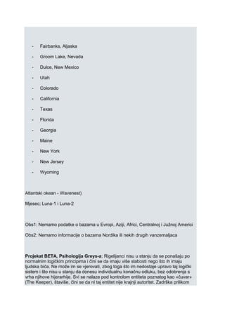- Fairbanks, Aljaska
- Groom Lake, Nevada
- Dulce, New Mexico
- Utah
- Colorado
- California
- Texas
- Florida
- Georgia
- Maine
- New York
- New Jersey
- Wyoming
Atlantski okean - Wavenest)
Mjesec; Luna-1 i Luna-2
Obs1: Nemamo podatke o bazama u Evropi, Aziji, Africi, Centralnoj i Južnoj Americi
Obs2: Nemamo informacije o bazama Nordika ili nekih drugih vanzemaljaca
Projekat BETA, Psihologija Greys-a; Rigelijanci nisu u stanju da se ponašaju po
normalnim logičkim principima i čini se da imaju više slabosti nego što ih imaju
ljudska bića. Ne može im se vjerovati, zbog toga što im nedostaje upravo taj logički
sistem i što nisu u stanju da donesu individualnu konačnu odluku, bez odobrenja s
vrha njihove hijerarhije. Svi se nalaze pod kontrolom entiteta poznatog kao «čuvar»
(The Keeper), štaviše, čini se da ni taj entitet nije krajnji autoritet. Zadrška prilikom
 