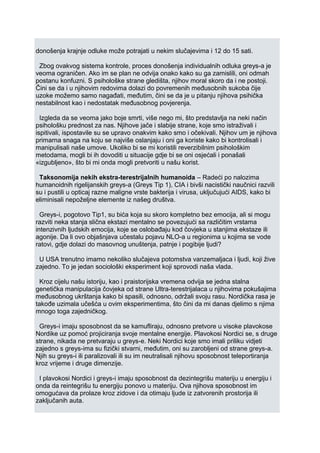 donošenja krajnje odluke može potrajati u nekim slučajevima i 12 do 15 sati.
Zbog ovakvog sistema kontrole, proces donošenja individualnih odluka greys-a je
veoma ograničen. Ako im se plan ne odvija onako kako su ga zamislili, oni odmah
postanu konfuzni. S psihološke strane gledišta, njihov moral skoro da i ne postoji.
Čini se da i u njihovim redovima dolazi do povremenih međusobnih sukoba čije
uzoke možemo samo nagađati, međutim, čini se da je u pitanju njihova psihička
nestabilnost kao i nedostatak međusobnog povjerenja.
Izgleda da se veoma jako boje smrti, više nego mi, što predstavlja na neki način
psihološku prednost za nas. Njihove jače i slabije strane, koje smo istraživali i
ispitivali, ispostavile su se upravo onakvim kako smo i očekivali. Njihov um je njihova
primarna snaga na koju se najviše oslanjaju i oni ga koriste kako bi kontrolisali i
manipulisali naše umove. Ukoliko bi se mi koristili reverzibilnim psihološkim
metodama, mogli bi ih dovoditi u situacije gdje bi se oni osjećali i ponašali
«izgubljeno», što bi mi onda mogli pretvoriti u našu korist.
Taksonomija nekih ekstra-terestrijalnih humanoida – Radeći po nalozima
humanoidnih rigelijanskih greys-a (Greys Tip 1), CIA i bivši nacistički naučnici razvili
su i pustili u opticaj razne maligne vrste bakterija i virusa, uključujući AIDS, kako bi
eliminisali nepoželjne elemente iz našeg društva.
Greys-i, pogotovo Tip1, su bića koja su skoro kompletno bez emocija, ali si mogu
razviti neka stanja slična ekstazi mentalno se povezujući sa različitim vrstama
intenzivnih ljudskih emocija, koje se oslobađaju kod čovjeka u stanjima ekstaze ili
agonije. Da li ovo objašnjava učestalu pojavu NLO-a u regionima u kojima se vode
ratovi, gdje dolazi do masovnog unuštenja, patnje i pogibije ljudi?
U USA trenutno imamo nekoliko slučajeva potomstva vanzemaljaca i ljudi, koji žive
zajedno. To je jedan sociološki eksperiment koji sprovodi naša vlada.
Kroz cijelu našu istoriju, kao i praistorijska vremena odvija se jedna stalna
genetička manipulacija čovjeka od strane Ultra-terestrijalaca u njihovima pokušajima
međusobnog ukrštanja kako bi spasili, odnosno, održali svoju rasu. Nordička rasa je
takođe uzimala učešća u ovim eksperimentima, što čini da mi danas djelimo s njima
mnogo toga zajedničkog.
Greys-i imaju sposobnost da se kamufliraju, odnosno pretvore u visoke plavokose
Nordike uz pomoć projiciranja svoje mentalne energije. Plavokosi Nordici se, s druge
strane, nikada ne pretvaraju u greys-e. Neki Nordici koje smo imali priliku vidjeti
zajedno s greys-ima su fizički stvarni, međutim, oni su zarobljeni od strane greys-a.
Njih su greys-i ili paralizovali ili su im neutralisali njihovu sposobnost teleportiranja
kroz vrijeme i druge dimenzije.
I plavokosi Nordici i greys-i imaju sposobnost da dezintegrišu materiju u energiju i
onda da reintegrišu tu energiju ponovo u materiju. Ova njihova sposobnost im
omogućava da prolaze kroz zidove i da otimaju ljude iz zatvorenih prostorija ili
zaključanih auta.
 
