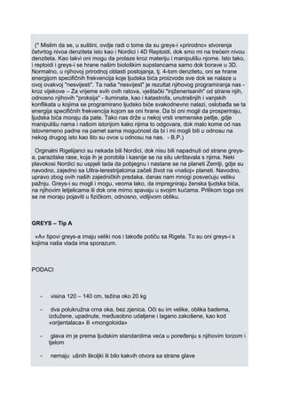 (* Mislim da se, u suštini, ovdje radi o tome da su greys-i «prirodno» stvorenja
četvrtog nivoa denziteta isto kao i Nordici i 4D Reptoidi, dok smo mi na trećem nivou
denziteta. Kao takvi oni mogu da prolaze kroz materiju i manipulišu njome. Isto tako,
i reptoidi i greys-i se hrane našim biološkim supstancama samo dok borave u 3D.
Normalno, u njihovoj prirodnoj oblasti postojanja, tj. 4-tom denzitetu, oni se hrane
energijom specifičnih frekvencija koje ljudska bića proizvode sve dok se nalaze u
ovoj ovakvoj "nesvijesti". Ta naša "nesvijest" je rezultat njihovog programiranja nas -
kroz vijekove – Za vrijeme svih ovih ratova, vještački "injženerisanih" od strane njih,
odnosno njihovih "proksija" - iluminata, kao i katastrofa, unutrašnjih i vanjskih
konflikata u kojima se programirano ljudsko biće svakodnevno nalazi, oslobađa se ta
energija specifičnih frekvencija kojom se oni hrane. Da bi oni mogli da prosperiraju,
ljudska bića moraju da pate. Tako nas drže u nekoj vrsti vremenske petlje, gdje
manipulišu nama i našom istorijom kako njima to odgovara, dok malo kome od nas
istovremeno padne na pamet sama mogućnost da bi i mi mogli biti u odnosu na
nekog drugog isto kao što su ovce u odnosu na nas. - B.P.)
Orginalni Rigelijanci su nekada bili Nordici, dok nisu bili napadnuti od strane greys-
a, parazitske rase, koja ih je porobila i kasnije se na silu ukrštavala s njima. Neki
plavokosi Nordici su uspjeli tada da pobjegnu i nastane se na planeti Zemlji, gdje su
navodno, zajedno sa Ultra-terestrijalcima začeli život na «našoj» planeti. Navodno,
upravo zbog ovih naših zajedničkih predaka, danas nam mnogi posvećuju veliku
pažnju. Greys-i su mogli i mogu, veoma lako, da impregniraju ženska ljudska bića,
na njihovim letjelicama ili dok one mirno spavaju u svojim kućama. Prilikom toga oni
se ne moraju pojaviti u fizičkom, odnosno, vidljivom obliku.
GREYS – Tip A
«A» tipovi greys-a imaju veliki nos i takođe potiču sa Rigela. To su oni greys-i s
kojima naša vlada ima sporazum.
PODACI
- visina 120 – 140 cm, težina oko 20 kg
- dva polukružna crna oka, bez zjenica. Oči su im velike, oblika badema,
izdužene, upadnute, međusobno udaljene i lagano zakošene, kao kod
«orijentalaca» ili «mongoloida»
- glava im je prema ljudskim standardima veća u poređenju s njihovim torzom i
tjelom
- nemaju ušnih školjki ili bilo kakvih otvora sa strane glave
 