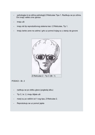 - psihologija im je slična psihologiji Z-Reticulae Tipa 1. Razlikuju se po očima.
Oni imaju velike crne zjenice
- imaju uši
- imaju isti tip reproduktivnog sistema kao i Z-Reticulae, Tip 1.
- Imaju tanke usne na ustima i grlo uz pomoć kojeg su u stanju da govore
Z-Reticulae 2 - Tip C (Br. 1)
PODACI - Br. 2
- razlikuju se po obliku glave (pogledaj sliku)
- Tip C, br. 2, imaju šiljate uši
- manji su po veličini od 1-vog tipa, Z-Reticulae 2.
- Reprodukuju se uz pomoć jajeta
 