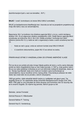 dezinformacijom ljudi u vezi ove tematike; - B.P.)
MAJIC = znači: kontrolisano od strane MAJI (MAJI controlled).
MAJIC je bezbjedonosna klasifikacija kao i dozvola za rad na povjerljivim projektima koji
imaju bilo kakvu vezu sa vanzemaljcima.
Napomena: MJ-1 je kodirano ime direktora agencije MAJI, a to je u većini slučajeva
direktor CIA. On je odgovoran direktno predsjedniku USA. Ostali članovi agencije MAJI
označavaju se kodovima: MJ-2, MJ-3 itd. Odatle proizilazi i konfuzija kod nekih
referenci prema MJ-12, tj. kada se radi o organizaciji a kada o osobi označenoj kao MJ-
12.
- Kada se radi o grupi, onda se većinom koriste izrazi MAJI ili MAJIC
- U zvaničnim dokumentima, pojam MJ-12 se odnosi na osobu.
PRIKRIVANJE ISTINE O VANZEMALJCIMA OD STRANE AMERIČKE VLADE
Čini se da je sve počelo još prije mnogo hiljada godina ali ćemo u svrhu same diskusije
početi sa nekim događanjima koja su nam bolje poznata. U 1947.g. dvije godine nakon
što je ova naša sadašnja civilizacija po prvi put aktivirala nuklearne eksplozije, desio se
tzv. Slučaj Cap-Mantell, kada smo imali prvi incident vojne konfrontacije sa
vanzemaljcima, koji je rezultirao smrću vojnog pilota. Ovaj slučaj je pokazao da naša
vlada nije znala kako da se ponaša u takvim situacijama.
1952-ge godine, cijele eskadrile letećih tanjira su nadlijetale naš glavni grad. Taj
događaj doveo je i do zajedničke akcije Američkih Bezbjedonosnih Snaga (CIA; DIA;
NSA i FBI) gdje su one pokušale da održe situaciju pod kontrolom dok ne razumiju šta
se to stvarno događa. Za vrijeme tog perioda, članovi grupe su bili:
Sekretar, James Forrestal
Admiral Roscoe H. Hillenkoetter
General Nathan P. Twining
General Hoyt S. Vandenburg
 