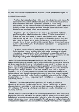 na glavu priključen neki instrument koji ih je uvodio u stanje duboke relaksacije ili sna.
Postoje tri faze pregleda;
- Prva faza ili pre-operativna faza – žrtva se uvodi u stanje neke vrste transa. To
se čini oralnom ingestijom određene tekućine, nanošenjem nekih supstanci na
kožu, telepatskim mentalnim sugestijama upućenih od strane nekog
vanzemaljca, obično od individue koja vrši pregled; čini se da koriste i neke vrste
ljudskih hormona koje izazivaju određenu neuro-hemijsku reakciju kod čovjeka;
takođe koriste tehnologiju koja je nama nepoznata
- Druga faza – procedure; za vrijeme ove faze odvijaju se različiti medicinski
pregledi uz pomoć raznih instrumenata i uzimaju se uzorci tkiva i tečnosti. Za
vrijeme ove faze, žrtva otmice se nalazi u polusvjesnom stanju. Neki ipak
osjećaju i jak bol. Bez obzira što za vrijeme ovih pregleda neki ljudi strahovito
pate i često se žale na veoma jak bol, čini se da vanzemaljci na to uopšte ne
reaguju i čini se da im to apsolutno ništa ne znači. S druge strane, neki tvrde da
su im ovi u takvim trenucima davali dodatne doze sedativa i ne sjećaju se da su
osjećali bilo kakav bol.
- Treća faza; – post-operativna; nakon svega, žrtve tvrde kako su se osjećale
fizički iscrpljeno s bolom u cijelom tijelu; jedna osoba je rekla da se osjećala
«kao da ju je pregazio kamion». Neki opisuju stanja koja su slična efektima
južnoameričkog otrova Kurare, koji uzrokuje totalnu mišićnu relaksaciju tako da
čovjek nije u stanju da svjesno pomakne bilo koji dio svog tijela.
Dosta dokumentiranih slučajeva ukazuje na metode pregleda koje su veoma slični
nekim metodama koje se danas koriste i u našim medicinskim procedurama. Jedna od
njih je tzv. laparotomija (otvaranje trbušne šupljine, prim. prev.). To se danas radi uz
pomoć cilindričnog instrumenta, laparoskopa sa specijalnim optičkim nastavkom uz
pomoć kojeg se mogu posmatrati organi u trbušnoj šupljini. On se uvodi u stomak na
području pupka. Mnogo žena koje su bile žrtve abdukcije tvrde kako su osjećale
strašan bol kad su im ovi tom prilikom upumpavali u trbušnu šupljinu velike količine
ugljen dioksida, kako bi njenim naduvavanjem razdvojili unutrašnje organe i napravili
više prostora, odnosno, bolji pristup ženskim reproduktivnim organima. Kod velikog
broja žena koje su bile otimane mogu se primjetiti mali ožiljci na području pupka, koji su
nastali tom prilikom.
Trudnoća – U korelaciji sa laparoskopijom nalazi se i jedan novi tretman za
neplodnost, koji se zove Gamete Intra-Fallopian Transfer (GIFT), kojim se sperma
ubacuje direktno u jajovod žene, što je jedna vrsta in-vivo oplodnje. Za razliku od in-
vitro fertilizacije (IVF), ovaj tip oplodnje predstavlja jedan prirodan fiziološki proces
izazivanja trudnoće.
Muške žrtve abdukcije tvrde kako su im vanzemaljci priključivali na penis neki uređaj
oblika tube koji izaziva ejakulaciju i istovremeno prikuplja njihovu spermu. Neki od njih
kažu kako je ta procedura dosta neprijatna i kako su im nakon nje na penisu ostajale
ranice, koje su nakon nekog vremena nestajale. Mnogi tvrde da su imali pravi seksualni
odnos sa nekim od ženskih vanzemaljaca-hibrida, što je takođe bilo za svrhu skupljanja
 