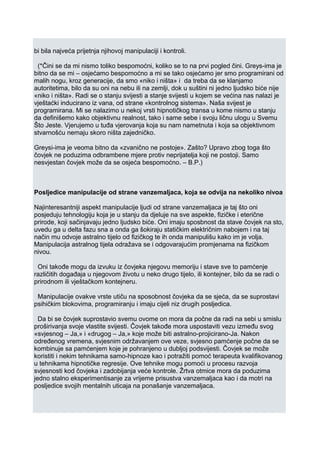 bi bila najveća prijetnja njihovoj manipulaciji i kontroli.
(*Čini se da mi nismo toliko bespomoćni, koliko se to na prvi pogled čini. Greys-ima je
bitno da se mi – osjećamo bespomoćno a mi se tako osjećamo jer smo programirani od
malih nogu, kroz generacije, da smo «niko i ništa» i da treba da se klanjamo
autoritetima, bilo da su oni na nebu ili na zemlji, dok u suštini ni jedno ljudsko biće nije
«niko i ništa». Radi se o stanju svijesti a stanje svijesti u kojem se većina nas nalazi je
vještaćki inducirano iz vana, od strane «kontrolnog sistema». Naša svijest je
programirana. Mi se nalazimo u nekoj vrsti hipnotičkog transa u kome nismo u stanju
da definišemo kako objektivnu realnost, tako i same sebe i svoju ličnu ulogu u Svemu
Što Jeste. Vjerujemo u tuđa vjerovanja koja su nam nametnuta i koja sa objektivnom
stvarnošću nemaju skoro ništa zajedničko.
Greysi-ima je veoma bitno da «zvanično ne postoje». Zašto? Upravo zbog toga što
čovjek ne poduzima odbrambene mjere protiv neprijatelja koji ne postoji. Samo
nesvjestan čovjek može da se osjeća bespomoćno. – B.P.)
Posljedice manipulacije od strane vanzemaljaca, koja se odvija na nekoliko nivoa
Najinteresantniji aspekt manipulacije ljudi od strane vanzemaljaca je taj što oni
posjeduju tehnologiju koja je u stanju da djeluje na sve aspekte, fizičke i eterične
prirode, koji sačinjavaju jedno ljudsko biće. Oni imaju sposbnost da stave čovjek na sto,
uvedu ga u delta fazu sna a onda ga šokiraju statičkim električnim nabojem i na taj
način mu odvoje astralno tijelo od fizičkog te ih onda manipulišu kako im je volja.
Manipulacija astralnog tijela odražava se i odgovarajućim promjenama na fizičkom
nivou.
Oni takođe mogu da izvuku iz čovjeka njegovu memoriju i stave sve to pamćenje
različitih događaja u njegovom životu u neko drugo tijelo, ili kontejner, bilo da se radi o
prirodnom ili vještačkom kontejneru.
Manipulacije ovakve vrste utiču na sposobnost čovjeka da se sjeća, da se suprostavi
psihičkim blokovima, programiranju i imaju cijeli niz drugih posljedica.
Da bi se čovjek suprostavio svemu ovome on mora da počne da radi na sebi u smislu
proširivanja svoje vlastite svijesti. Čovjek takođe mora uspostaviti vezu između svog
«svjesnog – Ja,» i «drugog – Ja,» koje može biti astralno-projicirano-Ja. Nakon
određenog vremena, svjesnim održavanjem ove veze, svjesno pamćenje počne da se
kombinuje sa pamćenjem koje je pohranjeno u dubljoj podsvijesti. Čovjek se može
koristiti i nekim tehnikama samo-hipnoze kao i potražiti pomoć terapeuta kvalifikovanog
u tehnikama hipnotičke regresije. Ove tehnike mogu pomoći u procesu razvoja
svjesnosti kod čovjeka i zadobijanja veće kontrole. Žrtva otmice mora da poduzima
jedno stalno eksperimentisanje za vrijeme prisustva vanzemaljaca kao i da motri na
posljedice svojih mentalnih uticaja na ponašanje vanzemaljaca.
 