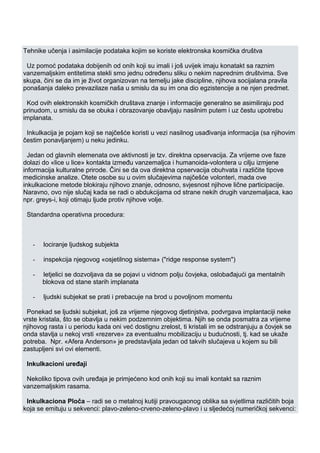 Tehnike učenja i asimilacije podataka kojim se koriste elektronska kosmička društva
Uz pomoć podataka dobijenih od onih koji su imali i još uvijek imaju konatakt sa raznim
vanzemaljskim entitetima stekli smo jednu određenu sliku o nekim naprednim društvima. Sve
skupa, čini se da im je život organizovan na temelju jake discipline, njihova socijalana pravila
ponašanja daleko prevazilaze naša u smislu da su im ona dio egzistencije a ne njen predmet.
Kod ovih elektronskih kosmičkih društava znanje i informacije generalno se asimiliraju pod
prinudom, u smislu da se obuka i obrazovanje obavljaju nasilnim putem i uz čestu upotrebu
implanata.
Inkulkacija je pojam koji se najčešće koristi u vezi nasilnog usađivanja informacija (sa njihovim
čestim ponavljanjem) u neku jedinku.
Jedan od glavnih elemenata ove aktivnosti je tzv. direktna opservacija. Za vrijeme ove faze
dolazi do «lice u lice» kontakta između vanzemaljca i humanoida-volontera u cilju izmjene
informacija kulturalne prirode. Čini se da ova direktna opservacija obuhvata i različite tipove
medicinske analize. Otete osobe su u ovim slučajevima najčešće volonteri, mada ove
inkulkacione metode blokiraju njihovo znanje, odnosno, svjesnost njihove lične participacije.
Naravno, ovo nije slučaj kada se radi o abdukcijama od strane nekih drugih vanzemaljaca, kao
npr. greys-i, koji otimaju ljude protiv njihove volje.
Standardna operativna procedura:
- lociranje ljudskog subjekta
- inspekcija njegovog «osjetilnog sistema» ("ridge response system")
- letjelici se dozvoljava da se pojavi u vidnom polju čovjeka, oslobađajući ga mentalnih
blokova od stane starih implanata
- ljudski subjekat se prati i prebacuje na brod u povoljnom momentu
Ponekad se ljudski subjekat, još za vrijeme njegovog djetinjstva, podvrgava implantaciji neke
vrste kristala, što se obavlja u nekim podzemnim objektima. Njih se onda posmatra za vrijeme
njihovog rasta i u periodu kada oni već dostignu zrelost, ti kristali im se odstranjuju a čovjek se
onda stavlja u nekoj vrsti «rezerve» za eventualnu mobilizaciju u budućnosti, tj. kad se ukaže
potreba. Npr. «Afera Anderson» je predstavljala jedan od takvih slučajeva u kojem su bili
zastupljeni svi ovi elementi.
Inkulkacioni uređaji
Nekoliko tipova ovih uređaja je primjećeno kod onih koji su imali kontakt sa raznim
vanzemaljskim rasama.
Inkulkaciona Ploča – radi se o metalnoj kutiji pravougaonog oblika sa svjetlima različitih boja
koja se emituju u sekvenci: plavo-zeleno-crveno-zeleno-plavo i u sljedećoj numeričkoj sekvenci:
 