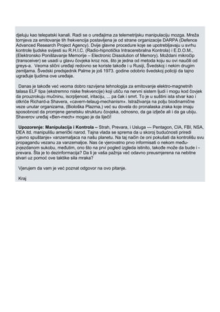 djeluju kao telepatski kanali. Radi se o uređajima za telemetrijsku manipulaciju mozga. Mreža
tornjeva za emitovanje tih frekvencija postavljena je od strane organizacije DARPA (Defence
Advanced Research Project Agency). Dvije glavne procedure koje se upotrebljavaju u svrhu
kontrole ljudske svijesti su R.H.I.C. (Radio-hipnotička Intracerebralna Kontrola) i E.D.O.M.,
(Elektronsko Poništavanje Memorije – Electronic Dissolution of Memory). Moždani mikročip
(transceiver) se usadi u glavu čovjeka kroz nos, što je jedna od metoda koju su ovi naučili od
greys-a. Veoma slični uređaji redovno se koriste takođe i u Rusiji, Švedskoj i nekim drugim
zemljama. Švedski predsjednik Palme je još 1973. godine odobrio švedskoj policiji da tajno
ugrađuje ljudima ove uređaje.
Danas je takođe već veoma dobro razvijena tehnologija za emitovanje elektro-magnetnih
talasa ELF tipa (ekstremno niske frekvencije) koji utiču na nervni sistem ljudi i mogu kod čovjek
da prouzrokuju mučninu, iscrpljenost, iritaciju, ... pa čak i smrt. To je u suštini ista stvar kao i
otkriće Richard-a Shavera, «cavern-telaug-mechanism». Istraživanja na polju biodinamične
veze unutar organizama, (Biološka Plazma,) već su dovela do pronalaska zraka koje imaju
sposobnost da promjene genetsku strukturu čovjeka, odnosno, da ga izlječe ali i da ga ubiju.
Shaverov uređaj «Ben-mech» mogao je da liječi!
Upozorenje: Manipulacija i Kontrola – Strah, Prevara, i Usluga --- Pentagon, CIA, FBI, NSA,
DEA itd. manipulišu američki narod. Tajna vlada se sprema da u skoroj budućnosti priredi
«javno spuštanje» vanzemaljaca na našu planetu. Na taj način će oni pokušati da kontrolišu svu
propagandu vezanu za vanzemaljce. Nas će vjerovatno prvo informisati o nekom među-
zvjezdanom sukobu, međutim, ono što na prvi pogled izgleda istinito, takođe može da bude i -
prevara. Šta je to dezinformacija? Da li je vaša pažnja već odavno preusmjerena na nebitne
stvari uz pomoć ove taktike sila mraka?
Vjerujem da vam je već poznat odgovor na ovo pitanje.
Kraj
 