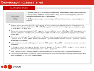 Сегментация пользователей
     ХАРАКТЕРИСТИКИ СЕГМЕНТА
      ХАРАКТЕРИСТИКИ СЕГМЕНТА

                              Молодые люди (18‐29 лет) из обеспеченных семей, проживающие с родителями, не работают
                              Молодые люди (30‐39 лет) имеют семейный статус, имеют постоянную работу, связанную
      «ЗНАТОКИ»             напрямую с Интернетом или ИТ‐технологиями
         27%                  Свободное время предпочитают проводить в Интернете, имеют самые высокие затраты на
                            Интернет


     Средний возраст данного сегмента 32,4 лет. В данном сегменте по сравнению с другими значимо большее количество
     мужчин, нежели женщин (соотношение 76% к 24%). Преимущественно в этот сегмент входят мужчины возрастных групп
     18‐29 лет (40%) и 30‐39 лет (33%).
     Практически половина пользователей, 49% из данного сегмента работают полный рабочий день (8‐9 часов), однако стоит
     отметить, что процент безработных пользователей равен 21%, также 9% сказали, что работают сверхурочно (свыше 11 
     часов в день).
     Стоит отметить, что среди «Активных Экспертов» наибольший процент среди всех выделенных сегментов пользователей
     с доходом выше 35  тысяч рублей.  Затраты на Интернет у данного сегмента наиболее высокие в сравнении с другими
     сегментами – 578,7 рублей.
     Более половины пользователей из данного сегмента (60%)  состоят в браке,  27%  ‐ холосты /  не замужем или живут с
     родителями.
     В свободное время респонденты данного сегмента проводят в Интернете (84%),    второе и третье места по
     времяпрепровождению занимают отдых с друзьями и отдых в кругу семьи.
     Также в данном сегменте значимо лидирует в сравнении с другими сегментами отдых в клубе в свободное время.
     В прошлом данный сегмент практически в равных долях использовал подключения к Интернету от провайдеров:  МТС, 
     АКАДО и Билайн (27%, 23% и 20% соответственно).
 