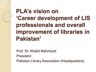 PLA’s vision on
‘Career development of LIS
professionals and overall
improvement of libraries in
Pakistan’

Prof. Dr. Khalid Mahmood
President
Pakistan Library Association (Headquarters)
 
