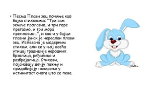 • Песма Плави зец почиње као
бајка стиховима: "Три сам
земље пролазио, и три горе
прегазио, и три мора
препловио…", и као и у бајци
главни јунак је нереалан плави
зец. Испевана је модерним
стихом, али се у њој осећа
утицај традиције народних
брзалица, ређалица и
разбрајалица. Стихови,
појачавају дечју пажњу и
придобијају поверење у
истинитост онога што се пева.
 