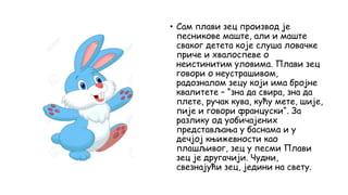 • Сам плави зец производ је
песникове маште, али и маште
сваког детета које слуша ловачке
приче и хвалоспеве о
неистинитим уловима. Плави зец
говори о неустрашивом,
радозналом зецу који има бројне
квалитете – “зна да свира, зна да
плете, ручак кува, кућу мете, шије,
пије и говори француски“. За
разлику од уобичајених
представљања у баснама и у
дечјој књижевности као
плашљивог, зец у песми Плави
зец је другачији. Чудни,
свезнајући зец, једини на свету.
 