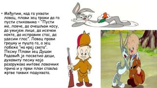 • Међутим, кад га ухвати
ловац, плави зец тражи да га
пусти стиховима – “Пусти
ме, ловче, да очешљам косу,
да умијем лице, да исечем
нокте, да исправим стас, да
удесим глас”. Ловац прави
грешку и пушта га, а зец
побеже “на крај света”.
Песму Плави зец Душан
Радовић је посветио деци,
духовиту песму која
разоружава митове ловачких
прича и у први план ставља
жртве таквих подухвата.
 