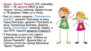 • Душан „Душко“ Радовић (29. новембра
1922 — 16. августа 1984) је био
песник, писац, новинар, афористичар
и ТВ уредник. Рођен је у Нишу.
• Био је главни уредник „Пионирских
новина“, уредник Програма за децу
Радио Београда, уредник Програма за
децу Телевизије Београд, уредник
листа „Полетарац“, новинар „Борбе” и
(од 1975. године) уредник Студија Б.
• У Београду се дуги низ година
одржава атлетска трка “Сећање на
Душка Радовића“. Душков брат је
познати атлетски тренер Бранимир
“Брана” Радовић.
 