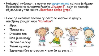 • Најширој публици је познат по афоризмима којима је будио
Београђане на таласима Радија „Студио Б“, који су касније
објављени у три књиге „Београде добро јутро“.
• Неке од његових песама су постале хитови за децу у
извођењу Дечјег хора “Колибри“:
• Мрак
• Плави зец
• Страшан лав
• Шта је на крају
• Песма о млеку
• Татин музичар
• Здравица (Све што расте хтело би да расте…)
 
