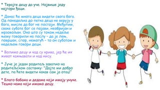 * Терајте децу да уче. Највише једу
најгори ђаци.
* Данас ће многа деца видети свога бога.
Од понедељка до петка деца не верују у
бога, мисле да бог не постоји. Међутим,
сваке суботе бог се појави, необријан и
мрзовољан. Оно што су током недеље
њему говорили на послу – да је лењ,
површан, спор, немогућ – то он суботом и
недељом говори деци.
* Волимо децу и кад су крива, јер ће их
живот кажњавати и кад нису.
* Јуче је један родитељ завапио на
родитељском састанку: "Дајте ми добро
дете, па ћете видети какав сам ја отац!“
* Благо бабама и дедама који имају унуке.
Тешко нама који имамо децу.
 