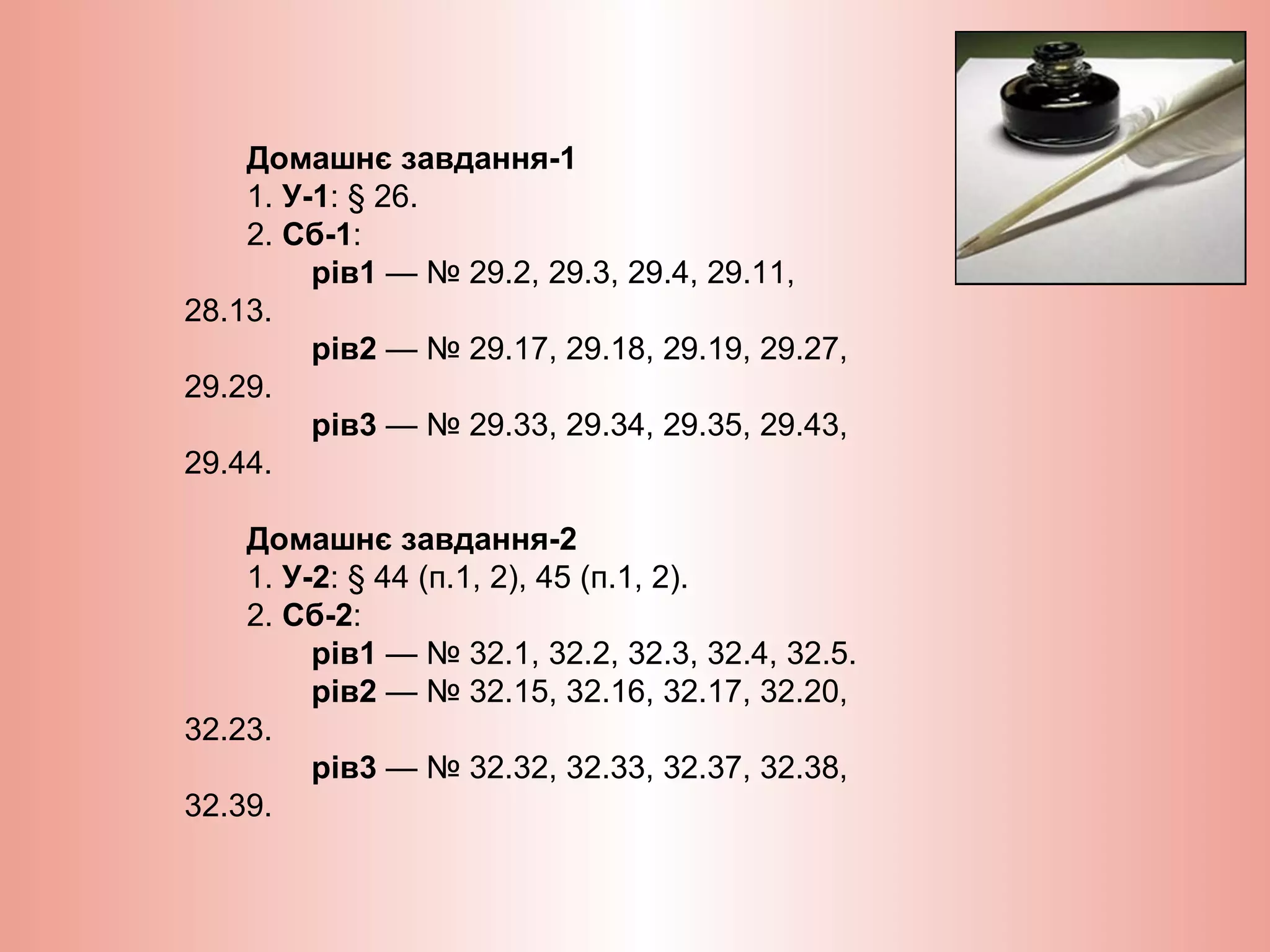 Домашнє завдання-1
1. У-1: § 26.
2. Сб-1:
рів1 — № 29.2, 29.3, 29.4, 29.11,
28.13.
рів2 — № 29.17, 29.18, 29.19, 29.27,
29.29.
рів3 — № 29.33, 29.34, 29.35, 29.43,
29.44.
Домашнє завдання-2
1. У-2: § 44 (п.1, 2), 45 (п.1, 2).
2. Сб-2:
рів1 — № 32.1, 32.2, 32.3, 32.4, 32.5.
рів2 — № 32.15, 32.16, 32.17, 32.20,
32.23.
рів3 — № 32.32, 32.33, 32.37, 32.38,
32.39.
 