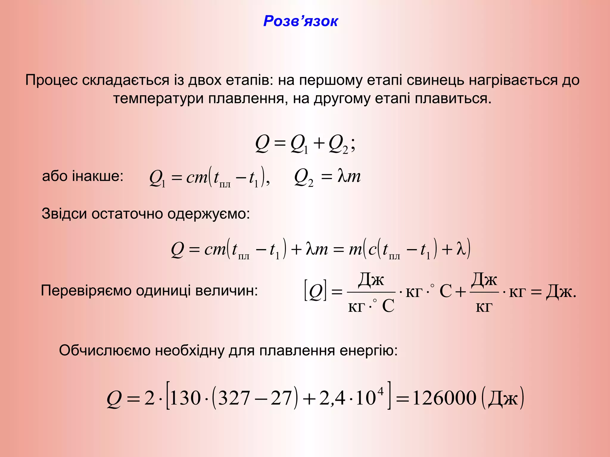 Процес складається із двох етапів: на першому етапі свинець нагрівається до
температури плавлення, на другому етапі плавиться.
Розв’язок
;21 QQQ +=
( ),1пл1 ttcmQ −= mQ λ2 =
( ) ( )( )λλ 1пл1пл +−=+−= ttcmmttcmQ
[ ] Дж.кг
кг
Дж
Скг
Скг
Дж
=⋅+⋅⋅
⋅
= 

Q
( )[ ] ( )Дж1260001042273271302 4
=⋅+−⋅⋅= ,Q
або інакше:
Звідси остаточно одержуємо:
Перевіряємо одиниці величин:
Обчислюємо необхідну для плавлення енергію:
 