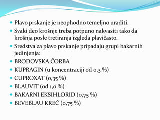 Plavo prskanje je neophodno temeljno uraditi.
 Svaki deo krošnje treba potpuno nakvasiti tako da









krošnja posle tretiranja izgleda plavičasto.
Sredstva za plavo prskanje pripadaju grupi bakarnih
jedinjenja:
BRODOVSKA ČORBA
KUPRAGIN (u koncentraciji od 0,3 %)
CUPROXAT (0,35 %)
BLAUVIT (od 1,0 %)
BAKARNI EKSIHLORID (0,75 %)
BEVEBLAU KREČ (0,75 %)

 