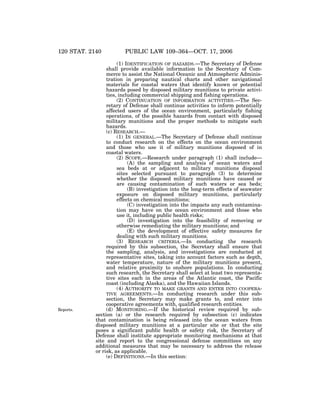 120 STAT. 2140

Reports.

VerDate 14-DEC-2004

14:10 Nov 15, 2006

PUBLIC LAW 109–364—OCT. 17, 2006

(1) IDENTIFICATION OF HAZARDS.—The Secretary of Defense
shall provide available information to the Secretary of Commerce to assist the National Oceanic and Atmospheric Administration in preparing nautical charts and other navigational
materials for coastal waters that identify known or potential
hazards posed by disposed military munitions to private activities, including commercial shipping and fishing operations.
(2) CONTINUATION OF INFORMATION ACTIVITIES.—The Secretary of Defense shall continue activities to inform potentially
affected users of the ocean environment, particularly fishing
operations, of the possible hazards from contact with disposed
military munitions and the proper methods to mitigate such
hazards.
(c) RESEARCH.—
(1) IN GENERAL.—The Secretary of Defense shall continue
to conduct research on the effects on the ocean environment
and those who use it of military munitions disposed of in
coastal waters.
(2) SCOPE.—Research under paragraph (1) shall include—
(A) the sampling and analysis of ocean waters and
sea beds at or adjacent to military munitions disposal
sites selected pursuant to paragraph (3) to determine
whether the disposed military munitions have caused or
are causing contamination of such waters or sea beds;
(B) investigation into the long-term effects of seawater
exposure on disposed military munitions, particularly
effects on chemical munitions;
(C) investigation into the impacts any such contamination may have on the ocean environment and those who
use it, including public health risks;
(D) investigation into the feasibility of removing or
otherwise remediating the military munitions; and
(E) the development of effective safety measures for
dealing with such military munitions.
(3) RESEARCH CRITERIA.—In conducting the research
required by this subsection, the Secretary shall ensure that
the sampling, analysis, and investigations are conducted at
representative sites, taking into account factors such as depth,
water temperature, nature of the military munitions present,
and relative proximity to onshore populations. In conducting
such research, the Secretary shall select at least two representative sites each in the areas of the Atlantic coast, the Pacific
coast (including Alaska), and the Hawaiian Islands.
(4) AUTHORITY TO MAKE GRANTS AND ENTER INTO COOPERATIVE AGREEMENTS.—In conducting research under this subsection, the Secretary may make grants to, and enter into
cooperative agreements with, qualified research entities.
(d) MONITORING.—If the historical review required by subsection (a) or the research required by subsection (c) indicates
that contamination is being released into the ocean waters from
disposed military munitions at a particular site or that the site
poses a significant public health or safety risk, the Secretary of
Defense shall institute appropriate monitoring mechanisms at that
site and report to the congressional defense committees on any
additional measures that may be necessary to address the release
or risk, as applicable.
(e) DEFINITIONS.—In this section:

Jkt 059139

PO 00364

Frm 00058

Fmt 6580

Sfmt 6581

E:PUBLAWPUBL364.109

APPS06

PsN: PUBL364

 