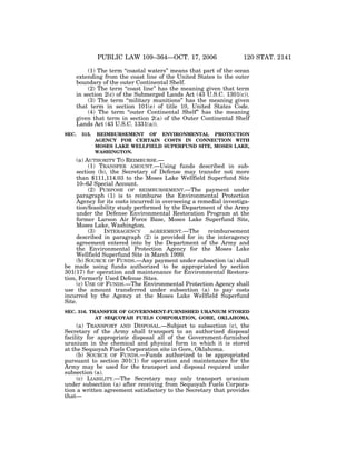 PUBLIC LAW 109–364—OCT. 17, 2006

120 STAT. 2141

(1) The term ‘‘coastal waters’’ means that part of the ocean
extending from the coast line of the United States to the outer
boundary of the outer Continental Shelf.
(2) The term ‘‘coast line’’ has the meaning given that term
in section 2(c) of the Submerged Lands Act (43 U.S.C. 1301(c)).
(3) The term ‘‘military munitions’’ has the meaning given
that term in section 101(e) of title 10, United States Code.
(4) The term ‘‘outer Continental Shelf’’ has the meaning
given that term in section 2(a) of the Outer Continental Shelf
Lands Act (43 U.S.C. 1331(a)).
SEC.

315.

REIMBURSEMENT OF ENVIRONMENTAL PROTECTION
AGENCY FOR CERTAIN COSTS IN CONNECTION WITH
MOSES LAKE WELLFIELD SUPERFUND SITE, MOSES LAKE,
WASHINGTON.

(a) AUTHORITY TO REIMBURSE.—
(1) TRANSFER AMOUNT.—Using funds described in subsection (b), the Secretary of Defense may transfer not more
than $111,114.03 to the Moses Lake Wellfield Superfund Site
10–6J Special Account.
(2) PURPOSE OF REIMBURSEMENT.—The payment under
paragraph (1) is to reimburse the Environmental Protection
Agency for its costs incurred in overseeing a remedial investigation/feasibility study performed by the Department of the Army
under the Defense Environmental Restoration Program at the
former Larson Air Force Base, Moses Lake Superfund Site,
Moses Lake, Washington.
(3)
INTERAGENCY
AGREEMENT.—The
reimbursement
described in paragraph (2) is provided for in the interagency
agreement entered into by the Department of the Army and
the Environmental Protection Agency for the Moses Lake
Wellfield Superfund Site in March 1999.
(b) SOURCE OF FUNDS.—Any payment under subsection (a) shall
be made using funds authorized to be appropriated by section
301(17) for operation and maintenance for Environmental Restoration, Formerly Used Defense Sites.
(c) USE OF FUNDS.—The Environmental Protection Agency shall
use the amount transferred under subsection (a) to pay costs
incurred by the Agency at the Moses Lake Wellfield Superfund
Site.
SEC. 316. TRANSFER OF GOVERNMENT-FURNISHED URANIUM STORED
AT SEQUOYAH FUELS CORPORATION, GORE, OKLAHOMA.

(a) TRANSPORT AND DISPOSAL.—Subject to subsection (c), the
Secretary of the Army shall transport to an authorized disposal
facility for appropriate disposal all of the Government-furnished
uranium in the chemical and physical form in which it is stored
at the Sequoyah Fuels Corporation site in Gore, Oklahoma.
(b) SOURCE OF FUNDS.—Funds authorized to be appropriated
pursuant to section 301(1) for operation and maintenance for the
Army may be used for the transport and disposal required under
subsection (a).
(c) LIABILITY.—The Secretary may only transport uranium
under subsection (a) after receiving from Sequoyah Fuels Corporation a written agreement satisfactory to the Secretary that provides
that—

VerDate 14-DEC-2004

14:10 Nov 15, 2006

Jkt 059139

PO 00364

Frm 00059

Fmt 6580

Sfmt 6581

E:PUBLAWPUBL364.109

APPS06

PsN: PUBL364

 