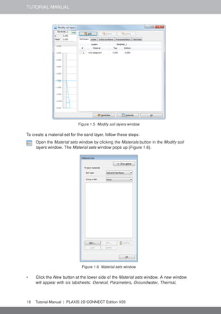 TUTORIAL MANUAL
Figure 1.5 Modify soil layers window
To create a material set for the sand layer, follow these steps:
Open the Material sets window by clicking the Materials button in the Modify soil
layers window. The Material sets window pops up (Figure 1.6).
Figure 1.6 Material sets window
• Click the New button at the lower side of the Material sets window. A new window
will appear with six tabsheets: General, Parameters, Groundwater, Thermal,
10 Tutorial Manual | PLAXIS 2D CONNECT Edition V20
 