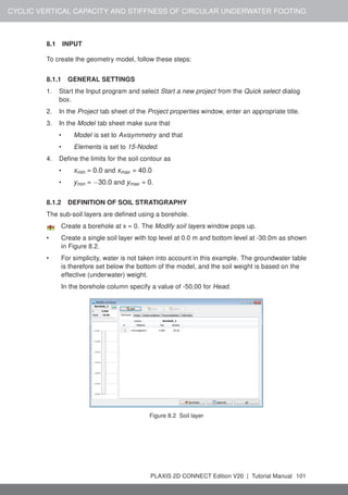 CYCLIC VERTICAL CAPACITY AND STIFFNESS OF CIRCULAR UNDERWATER FOOTING
8.1 INPUT
To create the geometry model, follow these steps:
8.1.1 GENERAL SETTINGS
1. Start the Input program and select Start a new project from the Quick select dialog
box.
2. In the Project tab sheet of the Project properties window, enter an appropriate title.
3. In the Model tab sheet make sure that
• Model is set to Axisymmetry and that
• Elements is set to 15-Noded.
4. Define the limits for the soil contour as
• xmin = 0.0 and xmax = 40.0
• ymin = −30.0 and ymax = 0.
8.1.2 DEFINITION OF SOIL STRATIGRAPHY
The sub-soil layers are defined using a borehole.
Create a borehole at x = 0. The Modify soil layers window pops up.
• Create a single soil layer with top level at 0.0 m and bottom level at -30.0m as shown
in Figure 8.2.
• For simplicity, water is not taken into account in this example. The groundwater table
is therefore set below the bottom of the model, and the soil weight is based on the
effective (underwater) weight.
In the borehole column specify a value of -50,00 for Head.
Figure 8.2 Soil layer
PLAXIS 2D CONNECT Edition V20 | Tutorial Manual 101
 