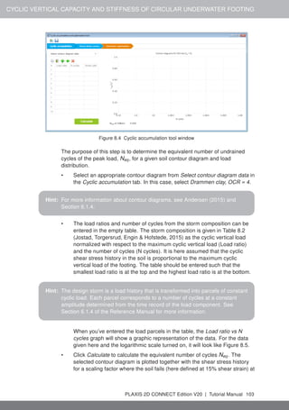 CYCLIC VERTICAL CAPACITY AND STIFFNESS OF CIRCULAR UNDERWATER FOOTING
Figure 8.4 Cyclic accumulation tool window
The purpose of this step is to determine the equivalent number of undrained
cycles of the peak load, Neq, for a given soil contour diagram and load
distribution.
• Select an appropriate contour diagram from Select contour diagram data in
the Cyclic accumulation tab. In this case, select Drammen clay, OCR = 4.
Hint: For more information about contour diagrams, see Andersen (2015) and
Section 6.1.4.
• The load ratios and number of cycles from the storm composition can be
entered in the empty table. The storm composition is given in Table 8.2
(Jostad, Torgersrud, Engin & Hofstede, 2015) as the cyclic vertical load
normalized with respect to the maximum cyclic vertical load (Load ratio)
and the number of cycles (N cycles). It is here assumed that the cyclic
shear stress history in the soil is proportional to the maximum cyclic
vertical load of the footing. The table should be entered such that the
smallest load ratio is at the top and the highest load ratio is at the bottom.
Hint: The design storm is a load history that is transformed into parcels of constant
cyclic load. Each parcel corresponds to a number of cycles at a constant
amplitude determined from the time record of the load component. See
Section 6.1.4 of the Reference Manual for more information.
When you’ve entered the load parcels in the table, the Load ratio vs N
cycles graph will show a graphic representation of the data. For the data
given here and the logarithmic scale turned on, it will look like Figure 8.5.
• Click Calculate to calculate the equivalent number of cycles Neq. The
selected contour diagram is plotted together with the shear stress history
for a scaling factor where the soil fails (here defined at 15% shear strain) at
PLAXIS 2D CONNECT Edition V20 | Tutorial Manual 103
 