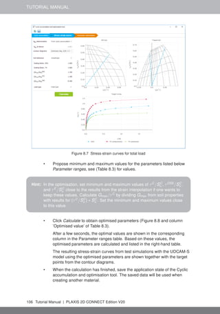 TUTORIAL MANUAL
Figure 8.7 Stress-strain curves for total load
• Propose minimum and maximum values for the parameters listed below
Parameter ranges, see (Table 8.3) for values.
Hint: In the optimisation, set minimum and maximum values of τC
/SC
u , τDSS
/SC
u ,
and τE
/SC
u close to the results from the strain interpolation if one wants to
keep these values. Calculate Gmax /τC
by dividing Gmax from soil properties
with results for (τC
/SC
u ) ∗ SC
u . Set the minimum and maximum values close
to this value.
• Click Calculate to obtain optimised parameters (Figure 8.8 and column
’Optimised value’ of Table 8.3).
After a few seconds, the optimal values are shown in the corresponding
column in the Parameter ranges table. Based on these values, the
optimised parameters are calculated and listed in the right-hand table.
The resulting stress-strain curves from test simulations with the UDCAM-S
model using the optimised parameters are shown together with the target
points from the contour diagrams.
• When the calculation has finished, save the application state of the Cyclic
accumulation and optimisation tool. The saved data will be used when
creating another material.
106 Tutorial Manual | PLAXIS 2D CONNECT Edition V20
 