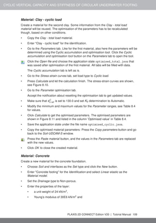 CYCLIC VERTICAL CAPACITY AND STIFFNESS OF CIRCULAR UNDERWATER FOOTING
Material: Clay - cyclic load
Create a material for the second clay. Some information from the Clay - total load
material will be reused. The optimisation of the parameters has to be recalculated
though, based on other conditions.
• Copy the Clay - total load material.
• Enter "Clay - cyclic load" for the identification.
• Go to the Parameters tab. Like for the first material, also here the parameters will be
determined using the Cyclic accumulation and optimisation tool. Click the Cyclic
accumulation and optimisation tool button on the Parameters tab to open the tool.
Click the Open file and choose the application state optimised_total.json that
was saved after optimisation of the first material. All tabs will be filled with data.
The Cyclic accumulation tab is left as is.
• Go to the Stress-strain curves tab, set load type to Cyclic load.
• Press Calculate and let the calculation finish. The stress-strain curves are shown,
see Figure 8.10.
• Go to the Parameter optimisation tab.
Accept the notification about resetting the optimisation tab to get updated values.
• Make sure that sC
u ref is set to 130.0 and set K0 determination to Automatic.
• Modify the minimum and maximum values for the Parameter ranges, see Table 8.4
for values.
• Click Calculate to get the optimised parameters. The optimised parameters are
shown in Figure 8.11 and listed in the column ’Optimised value’ in Table 8.4.
• Save the application state under the file name optimised_cyclic.json.
• Copy the optimised material parameters: Press the Copy parameters button and go
back to the Soil-UDCAM-S window.
Press the Paste material button, and the values in the Parameters tab are replaced
with the new values.
• Click OK to close the created material.
Material: Concrete
Create a new material for the concrete foundation.
• Choose Soil and interfaces as the Set type and click the New button.
• Enter "Concrete footing" for the Identification and select Linear elastic as the
Material model.
• Set the Drainage type to Non-porous.
• Enter the properties of the layer:
• a unit weight of 24 kN/m3
,
• Young’s modulus of 30E6 kN/m2
and
PLAXIS 2D CONNECT Edition V20 | Tutorial Manual 109
 