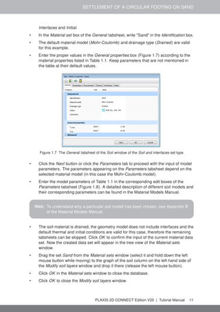 SETTLEMENT OF A CIRCULAR FOOTING ON SAND
Interfaces and Initial.
• In the Material set box of the General tabsheet, write "Sand" in the Identification box.
• The default material model (Mohr-Coulomb) and drainage type (Drained) are valid
for this example.
• Enter the proper values in the General properties box (Figure 1.7) according to the
material properties listed in Table 1.1. Keep parameters that are not mentioned in
the table at their default values.
Figure 1.7 The General tabsheet of the Soil window of the Soil and interfaces set type
• Click the Next button or click the Parameters tab to proceed with the input of model
parameters. The parameters appearing on the Parameters tabsheet depend on the
selected material model (in this case the Mohr-Coulomb model).
• Enter the model parameters of Table 1.1 in the corresponding edit boxes of the
Parameters tabsheet (Figure 1.8). A detailed description of different soil models and
their corresponding parameters can be found in the Material Models Manual.
Hint: To understand why a particular soil model has been chosen, see Appendix B
of the Material Models Manual.
• The soil material is drained, the geometry model does not include interfaces and the
default thermal and initial conditions are valid for this case, therefore the remaining
tabsheets can be skipped. Click OK to confirm the input of the current material data
set. Now the created data set will appear in the tree view of the Material sets
window.
• Drag the set Sand from the Material sets window (select it and hold down the left
mouse button while moving) to the graph of the soil column on the left hand side of
the Modify soil layers window and drop it there (release the left mouse button).
• Click OK in the Material sets window to close the database.
• Click OK to close the Modify soil layers window.
PLAXIS 2D CONNECT Edition V20 | Tutorial Manual 11
 