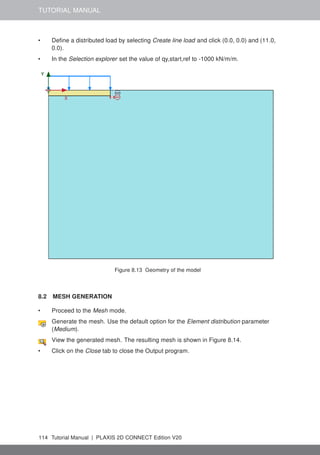 TUTORIAL MANUAL
• Define a distributed load by selecting Create line load and click (0.0, 0.0) and (11.0,
0.0).
• In the Selection explorer set the value of qy,start,ref to -1000 kN/m/m.
Figure 8.13 Geometry of the model
8.2 MESH GENERATION
• Proceed to the Mesh mode.
Generate the mesh. Use the default option for the Element distribution parameter
(Medium).
View the generated mesh. The resulting mesh is shown in Figure 8.14.
• Click on the Close tab to close the Output program.
114 Tutorial Manual | PLAXIS 2D CONNECT Edition V20
 