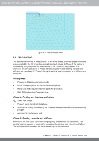 CYCLIC VERTICAL CAPACITY AND STIFFNESS OF CIRCULAR UNDERWATER FOOTING
Figure 8.14 The generated mesh
8.3 CALCULATIONS
The calculation consists of three phases. In the Initial phase, the initial stress conditions
are generated by the K0 procedure, using the default values. In Phase 1 the footing is
activated by assigning the Concrete material to the corresponding polygon. The
interfaces are also activated. In Phase 2 the total cyclic vertical bearing capacity and
stiffness are calculated. In Phase 3 the cyclic vertical bearing capacity and stiffness are
computed.
Initial phase:
• Proceed to Staged construction mode.
• In the Phases explorer double-click the initial phase.
• Make sure that Calculation type is set to K0 procedure.
• Click OK to close the Phases window.
Phase 1: Footing and interface activation
Add a new phase.
• Phase 1 starts from the Initial phase.
• Activate the footing by assigning the Concrete footing material to the corresponding
polygon.
• Activate the interfaces as well.
Phase 2: Bearing capacity and stiffness
In Phase 2 the total cyclic vertical bearing capacity and stiffness are calculated. The
vertical bearing capacity is obtained by increasing the vertical load (stress) until failure.
The stiffness is calculated as the force divided by the displacement.
PLAXIS 2D CONNECT Edition V20 | Tutorial Manual 115
 