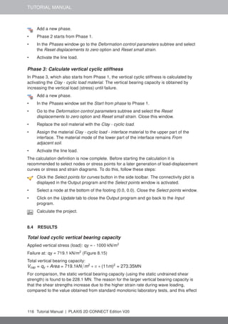 TUTORIAL MANUAL
Add a new phase.
• Phase 2 starts from Phase 1.
• In the Phases window go to the Deformation control parameters subtree and select
the Reset displacements to zero option and Reset small strain.
• Activate the line load.
Phase 3: Calculate vertical cyclic stiffness
In Phase 3, which also starts from Phase 1, the vertical cyclic stiffness is calculated by
activating the Clay - cyclic load material. The vertical bearing capacity is obtained by
increasing the vertical load (stress) until failure.
Add a new phase.
• In the Phases window set the Start from phase to Phase 1.
• Go to the Deformation control parameters subtree and select the Reset
displacements to zero option and Reset small strain. Close this window.
• Replace the soil material with the Clay - cyclic load.
• Assign the material Clay - cyclic load - interface material to the upper part of the
interface. The material mode of the lower part of the interface remains From
adjacent soil.
• Activate the line load.
The calculation definition is now complete. Before starting the calculation it is
recommended to select nodes or stress points for a later generation of load-displacement
curves or stress and strain diagrams. To do this, follow these steps:
Click the Select points for curves button in the side toolbar. The connectivity plot is
displayed in the Output program and the Select points window is activated.
• Select a node at the bottom of the footing (0.0, 0.0). Close the Select points window.
• Click on the Update tab to close the Output program and go back to the Input
program.
Calculate the project.
8.4 RESULTS
Total load cyclic vertical bearing capacity
Applied vertical stress (load): qy = - 1000 kN/m2
Failure at: qy = 719.1 kN/m2
(Figure 8.15)
Total vertical bearing capacity:
Vcap = qy ∗ Area = 719.1kN/m2
∗ π ∗ (11m)2
= 273.35MN
For comparison, the static vertical bearing capacity (using the static undrained shear
strength) is found to be 228.1 MN. The reason for the larger vertical bearing capacity is
that the shear strengths increase due to the higher strain rate during wave loading,
compared to the value obtained from standard monotonic laboratory tests, and this effect
116 Tutorial Manual | PLAXIS 2D CONNECT Edition V20
 