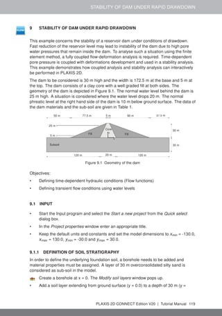 STABILITY OF DAM UNDER RAPID DRAWDOWN
9 STABILITY OF DAM UNDER RAPID DRAWDOWN
This example concerns the stability of a reservoir dam under conditions of drawdown.
Fast reduction of the reservoir level may lead to instability of the dam due to high pore
water pressures that remain inside the dam. To analyse such a situation using the finite
element method, a fully coupled flow-deformation analysis is required. Time-dependent
pore pressure is coupled with deformations development and used in a stability analysis.
This example demonstrates how coupled analysis and stability analysis can interactively
be performed in PLAXIS 2D.
The dam to be considered is 30 m high and the width is 172.5 m at the base and 5 m at
the top. The dam consists of a clay core with a well graded fill at both sides. The
geometry of the dam is depicted in Figure 9.1. The normal water level behind the dam is
25 m high. A situation is considered where the water level drops 20 m. The normal
phreatic level at the right hand side of the dam is 10 m below ground surface. The data of
the dam materials and the sub-soil are given in Table 1.
x
y
50 m 77.5 m
5 m
5 m
25 m
20 m 120 m
120 m
37.5 m
30 m
30 m
90 m
Core
Fill
Fill
Subsoil
Figure 9.1 Geometry of the dam
Objectives:
• Defining time-dependent hydraulic conditions (Flow functions)
• Defining transient flow conditions using water levels
9.1 INPUT
• Start the Input program and select the Start a new project from the Quick select
dialog box.
• In the Project properties window enter an appropriate title.
• Keep the default units and constants and set the model dimensions to xmin = -130.0,
xmax = 130.0, ymin = -30.0 and ymax = 30.0.
9.1.1 DEFINITION OF SOIL STRATIGRAPHY
In order to define the underlying foundation soil, a borehole needs to be added and
material properties must be assigned. A layer of 30 m overconsolidated silty sand is
considered as sub-soil in the model.
Create a borehole at x = 0. The Modify soil layers window pops up.
• Add a soil layer extending from ground surface (y = 0.0) to a depth of 30 m (y =
PLAXIS 2D CONNECT Edition V20 | Tutorial Manual 119
 