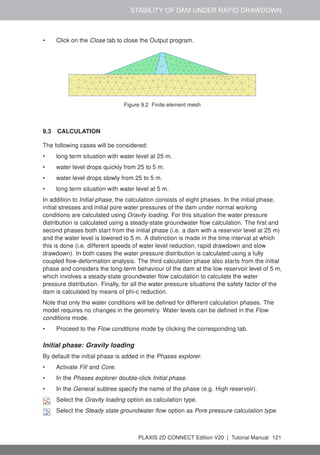 STABILITY OF DAM UNDER RAPID DRAWDOWN
• Click on the Close tab to close the Output program.
Figure 9.2 Finite element mesh
9.3 CALCULATION
The following cases will be considered:
• long term situation with water level at 25 m.
• water level drops quickly from 25 to 5 m.
• water level drops slowly from 25 to 5 m.
• long term situation with water level at 5 m.
In addition to Initial phase, the calculation consists of eight phases. In the initial phase,
initial stresses and initial pore water pressures of the dam under normal working
conditions are calculated using Gravity loading. For this situation the water pressure
distribution is calculated using a steady-state groundwater flow calculation. The first and
second phases both start from the initial phase (i.e. a dam with a reservoir level at 25 m)
and the water level is lowered to 5 m. A distinction is made in the time interval at which
this is done (i.e. different speeds of water level reduction; rapid drawdown and slow
drawdown). In both cases the water pressure distribution is calculated using a fully
coupled flow-deformation analysis. The third calculation phase also starts from the initial
phase and considers the long-term behaviour of the dam at the low reservoir level of 5 m,
which involves a steady-state groundwater flow calculation to calculate the water
pressure distribution. Finally, for all the water pressure situations the safety factor of the
dam is calculated by means of phi-c reduction.
Note that only the water conditions will be defined for different calculation phases. The
model requires no changes in the geometry. Water levels can be defined in the Flow
conditions mode.
• Proceed to the Flow conditions mode by clicking the corresponding tab.
Initial phase: Gravity loading
By default the initial phase is added in the Phases explorer.
• Activate Fill and Core.
• In the Phases explorer double-click Initial phase.
• In the General subtree specify the name of the phase (e.g. High reservoir).
Select the Gravity loading option as calculation type.
Select the Steady state groundwater flow option as Pore pressure calculation type.
PLAXIS 2D CONNECT Edition V20 | Tutorial Manual 121
 