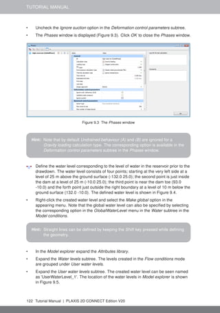 TUTORIAL MANUAL
• Uncheck the Ignore suction option in the Deformation control parameters subtree.
• The Phases window is displayed (Figure 9.3). Click OK to close the Phases window.
Figure 9.3 The Phases window
Hint: Note that by default Undrained behaviour (A) and (B) are ignored for a
Gravity loading calculation type. The corresponding option is available in the
Deformation control parameters subtree in the Phases window.
Define the water level corresponding to the level of water in the reservoir prior to the
drawdown. The water level consists of four points; starting at the very left side at a
level of 25 m above the ground surface (-132.0 25.0); the second point is just inside
the dam at a level of 25 m (-10.0 25.0); the third point is near the dam toe (93.0
-10.0) and the forth point just outside the right boundary at a level of 10 m below the
ground surface (132.0 -10.0). The defined water level is shown in Figure 9.4.
• Right-click the created water level and select the Make global option in the
appearing menu. Note that the global water level can also be specified by selecting
the corresponding option in the GlobalWaterLevel menu in the Water subtree in the
Model conditions.
Hint: Straight lines can be defined by keeping the Shift key pressed while defining
the geometry.
• In the Model explorer expand the Attributes library.
• Expand the Water levels subtree. The levels created in the Flow conditions mode
are grouped under User water levels.
• Expand the User water levels subtree. The created water level can be seen named
as 'UserWaterLevel_1'. The location of the water levels in Model explorer is shown
in Figure 9.5.
122 Tutorial Manual | PLAXIS 2D CONNECT Edition V20
 