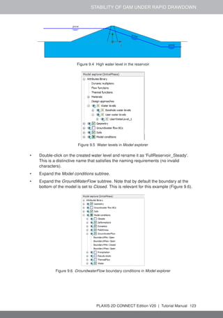 STABILITY OF DAM UNDER RAPID DRAWDOWN
Figure 9.4 High water level in the reservoir
Figure 9.5 Water levels in Model explorer
• Double-click on the created water level and rename it as 'FullReservoir_Steady'.
This is a distinctive name that satisfies the naming requirements (no invalid
characters).
• Expand the Model conditions subtree.
• Expand the GroundWaterFlow subtree. Note that by default the boundary at the
bottom of the model is set to Closed. This is relevant for this example (Figure 9.6).
Figure 9.6 GroundwaterFlow boundary conditions in Model explorer
PLAXIS 2D CONNECT Edition V20 | Tutorial Manual 123
 