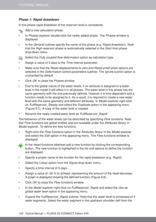 TUTORIAL MANUAL
Phase 1: Rapid drawdown
In this phase rapid drawdown of the reservoir level is considered.
Add a new calculation phase.
• In Phases explorer double-click the newly added phase. The Phases window is
displayed.
• In the General subtree specify the name of the phase (e.g. Rapid drawdown). Note
that the High reservoir phase is automatically selected in the Start from phase
drop-down menu.
Select the Fully coupled flow-deformation option as calculation type.
• Assign a value of 5 days to the Time interval parameter.
• Make sure that the Reset displacements to zero and Reset small strain options are
selected in the Deformation control parameters subtree. The Ignore suction option is
unchecked by default.
• Click OK to close the Phases window.
• Due to the global nature of the water levels, if an attribute is assigned to a water
level in the model it will affect it in all phases. The water level in this phase has the
same geometry with the one previously defined, however it is time dependent and a
function needs to be assigned to it. As a result, it is required to create a new water
level with the same geometry and different attributes. In Model explorer right-click
on FullReservoir_Steady and select the Duplicate option in the appearing menu
(Figure 9.7). A copy of the water level is created.
• Rename the newly created water level as 'FullReservoir_Rapid'.
The behaviour of the water levels can be described by specifying Flow functions. Note
that Flow functions are global entities and are available under the Attributes library in
Model explorer. To define the flow functions:
• Right-click the Flow functions option in the Attributes library in the Model explorer
and select the Edit option in the appearing menu. The Flow functions window is
displayed.
In the Head functions tabsheet add a new function by clicking the corresponding
button. The new function is highlighted in the list and options to define the function
are displayed.
• Specify a proper name to the function for the rapid drawdown (e.g. Rapid).
• Select the Linear option from the Signal drop-down menu.
• Specify a time interval of 5 days.
• Assign a value of -20 m to ∆Head, representing the amount of the head decrease.
A graph is displayed showing the defined function (Figure 9.8).
• Click OK to close the Flow functions window.
• In the Model explorer right-click on FullReservoir_Rapid and select the Use as
global water level option in the appearing menu.
• Expand the FullReservoir_Rapid subtree. Note that the water level is composed of 3
water segments. Select the water segment in the upstream shoulder (left from the
124 Tutorial Manual | PLAXIS 2D CONNECT Edition V20
 