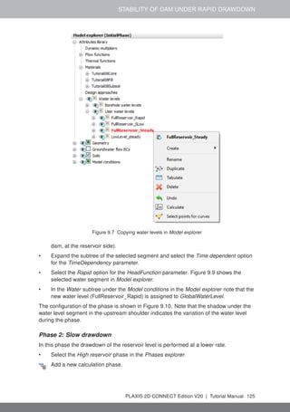 STABILITY OF DAM UNDER RAPID DRAWDOWN
Figure 9.7 Copying water levels in Model explorer
dam, at the reservoir side).
• Expand the subtree of the selected segment and select the Time dependent option
for the TimeDependency parameter.
• Select the Rapid option for the HeadFunction parameter. Figure 9.9 shows the
selected water segment in Model explorer.
• In the Water subtree under the Model conditions in the Model explorer note that the
new water level (FullReservoir_Rapid) is assigned to GlobalWaterLevel.
The configuration of the phase is shown in Figure 9.10. Note that the shadow under the
water level segment in the upstream shoulder indicates the variation of the water level
during the phase.
Phase 2: Slow drawdown
In this phase the drawdown of the reservoir level is performed at a lower rate.
• Select the High reservoir phase in the Phases explorer.
Add a new calculation phase.
PLAXIS 2D CONNECT Edition V20 | Tutorial Manual 125
 