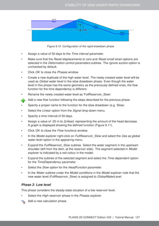 STABILITY OF DAM UNDER RAPID DRAWDOWN
Figure 9.10 Configuration of the rapid drawdown phase
• Assign a value of 50 days to the Time interval parameter.
• Make sure that the Reset displacements to zero and Reset small strain options are
selected in the Deformation control parameters subtree. The Ignore suction option is
unchecked by default.
• Click OK to close the Phases window.
• Create a new duplicate of the high water level. The newly created water level will be
used as Global water level in the slow drawdown phase. Even though the water
level in this phase has the same geometry as the previously defined ones, the flow
function for the time dependency is different.
• Rename the newly created water level as 'FullReservoir_Slow'.
Add a new flow function following the steps described for the previous phase.
• Specify a proper name to the function for the slow drawdown (e.g. Slow).
• Select the Linear option from the Signal drop-down menu.
• Specify a time interval of 50 days.
• Assign a value of -20 m to ∆Head, representing the amount of the head decrease.
A graph is displayed showing the defined function (Figure 9.11).
• Click OK to close the Flow functions window.
• In the Model explorer right-click on FullReservoir_Slow and select the Use as global
water level option in the appearing menu.
• Expand the FullReservoir_Slow subtree. Select the water segment in the upstream
shoulder (left from the dam, at the reservoir side). The segment selected in Model
explorer is indicated by a red colour in the model.
• Expand the subtree of the selected segment and select the Time dependent option
for the TimeDependency parameter.
• Select the Slow option for the HeadFunction parameter.
• In the Water subtree under the Model conditions in the Model explorer note that the
new water level (FullReservoir_Slow) is assigned to GlobalWaterLevel.
Phase 3: Low level
This phase considers the steady-state situation of a low reservoir level.
• Select the High reservoir phase in the Phases explorer.
Add a new calculation phase.
PLAXIS 2D CONNECT Edition V20 | Tutorial Manual 127
 
